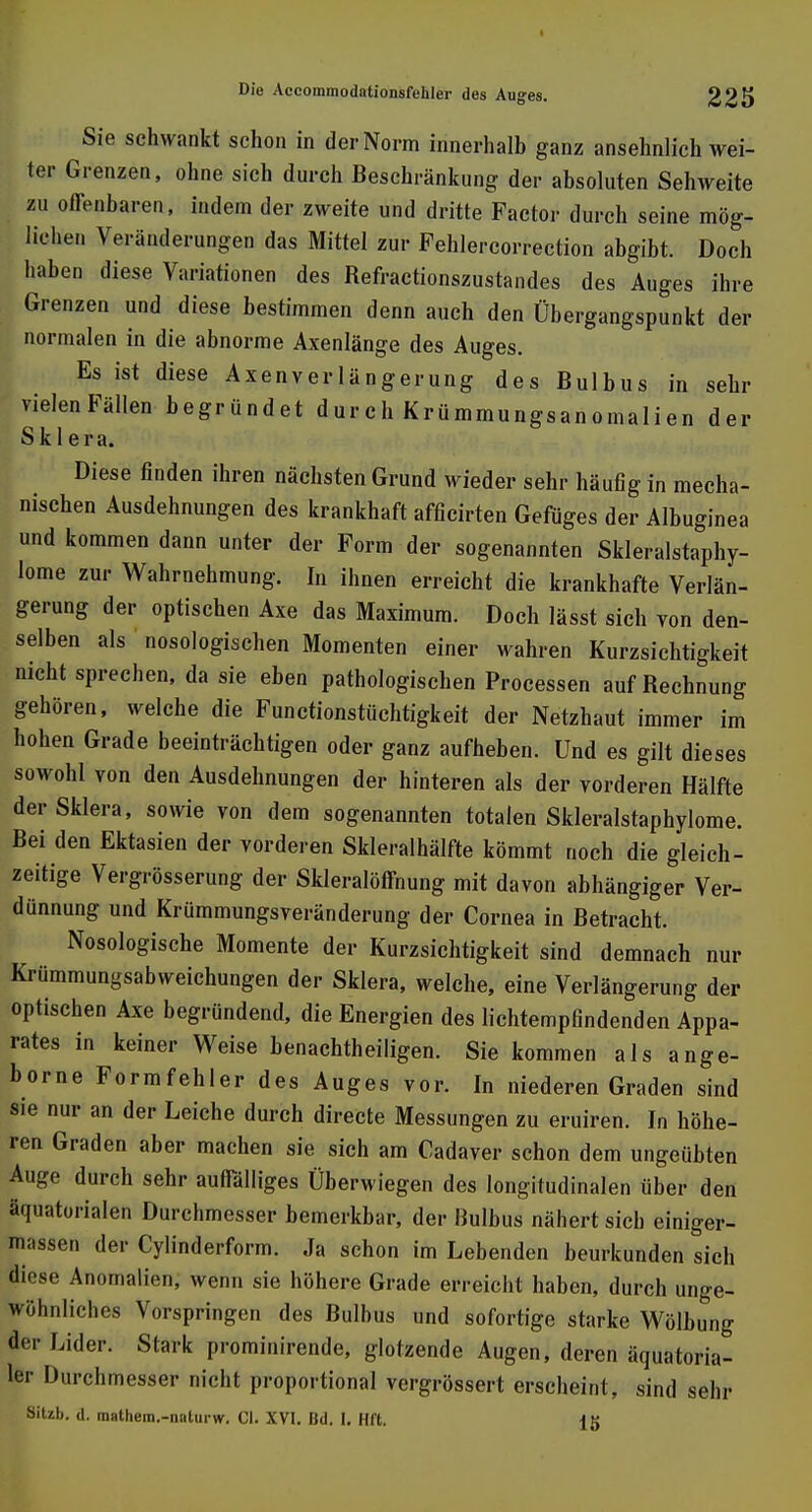 Sie schwankt schon in der Norm innerhalb ganz ansehnlich wei- ter Grenzen, ohne sich durch Beschränkung der absoluten Sehweite zu offenbaren, indem der zweite und dritte Factor durch seine mög- liehen Veränderungen das Mittel zur Fehlercorrection abgibt. Doch haben diese Variationen des Refractionszustandes des Auges ihre Grenzen und diese bestimmen denn auch den Übergangspunkt der normalen in die abnorme Axenlänge des Auges. Es ist diese Axenverlängerung des Bulbus in sehr vielen Fällen begründet durch Krümmungsanomalien der Sklera. Diese finden ihren nächsten Grund wieder sehr häufig in mecha- nischen Ausdehnungen des krankhaft afficirten Gefüges der Albuginea und kommen dann unter der Form der sogenannten Skleralstaphy- lome zur Wahrnehmung. In ihnen erreicht die krankhafte Verlän- gerung der optischen Axe das Maximum. Doch lässt sich von den- selben als nosologischen Momenten einer wahren Kurzsichtigkeit nicht sprechen, da sie eben pathologischen Processen auf Rechnung gehören, welche die Functionstüchtigkeit der Netzhaut immer im hohen Grade beeinträchtigen oder ganz aufheben. Und es gilt dieses sowohl von den Ausdehnungen der hinteren als der vorderen Hälfte der Sklera, sowie von dem sogenannten totalen Skleralstaphylome. Rei den Ektasien der vorderen Skleralhälfte kömmt noch die gleich- zeitige Vergrösserung der Skleralöffnung mit davon abhängiger Ver- dünnung und Krümmungsveränderung der Cornea in Retracht. Nosologische Momente der Kurzsichtigkeit sind demnach nur Krümmungsabweichungen der Sklera, welche, eine Verlängerung der optischen Axe begründend, die Energien des lichtempfindenden Appa- rates in keiner Weise benachteiligen. Sie kommen als ange- borne Formfehler des Auges vor. In niederen Graden sind sie nur an der Leiche durch directe Messungen zu eruiren. In höhe- ren Graden aber machen sie sich am Cadaver schon dem ungeübten Äuge durch sehr auffälliges Überwiegen des longitudinalen über den äquatorialen Durchmesser bemerkbar, der Bulbus nähert sich einiger- feassen der Cylinderform. Ja schon im Lebenden beurkunden sich diese Anomalien, wenn sie höhere Grade erreicht haben, durch unge- wöhnliches Vorspringen des Bulbus und sofortige starke Wölbung der Lider. Stark prominirende, glotzende Augen, deren äquatoria- ler Durchmesser nicht proportional vergrössert erscheint, sind sehr Sitzh. d. mathem.-naturw. Gl. XVI. Bd. I. Hfl.