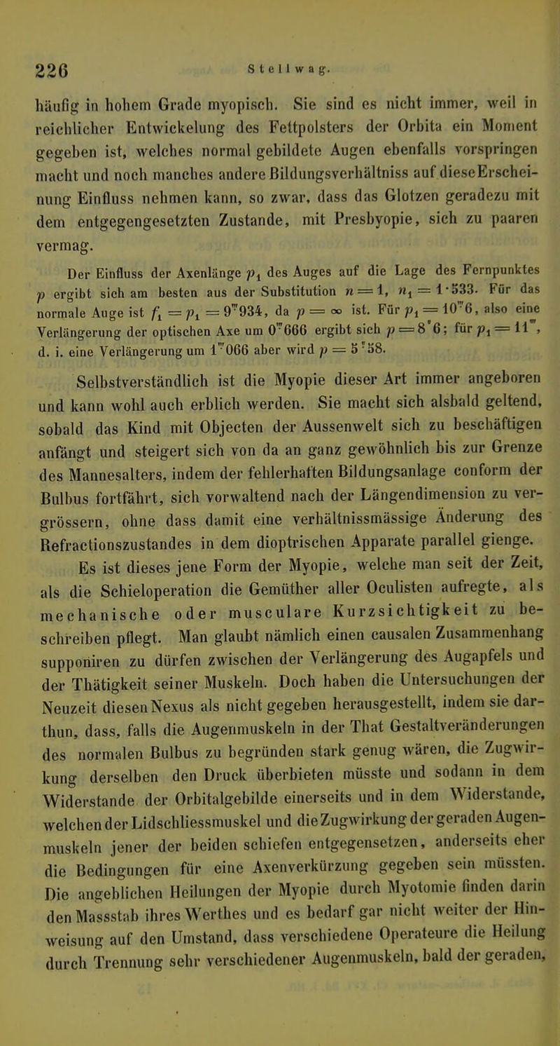 häufig in hohem Grade myopisch. Sie sind es nicht immer, weil in reichlicher Entwicklung des Fettpolsters der Orbita ein Moment gegehen ist, welches normal gebildete Augen ebenfalls vorspringen macht und noch manches andere ßildungsverhältniss auf dieseErschei- nung Einfluss nehmen kann, so zwar, dass das Glotzen geradezu mit dem entgegengesetzten Zustande, mit Presbyopie, sich zu paaren vermag. Der Einfluss der Axenlänge pi des Auges auf die Lage des Fernpunktes p ergibt sich am besten aus der Substitution » = 1, »^='i«f$Ö. Für das normale Auge ist /j = pt = 9™934, da p = °° ist. Für px = i0*6, also eine Verlängerung der optischen Axe um CT666 ergibt sich ;>==8'6; für pt = 11 , d. i. eine Verlängerung um l'066 aber wird p — SrS8. Selbstverständlich ist die Myopie dieser Art immer angeboren und kann wohl auch erblich werden. Sie macht sich alsbald geltend, sobald das Kind mit Objecten der Aussenwelt sich zu beschäftigen anfängt und steigert sich von da an ganz gewöhnlich bis zur Grenze des Mannesalters, indem der fehlerhaften Bildungsanlage conform der Bulbus fortfährt, sich vorwaltend nach der Längendimension zu ver- größern, ohne dass damit eine verhältnissmässige Änderung des Befractionszustandes in dem dioptrischen Apparate parallel gienge. Es ist dieses jene Form der Myopie, welche man seit der Zeit, als die Schieloperation die Gemüther aller Oculisten aufregte, als mechanische oder musculare Kurzsichtigkeit zu be- schreiben pflegt. Man glaubt nämlich einen causalen Zusammenhang supponiren zu dürfen zwischen der Verlängerung des Augapfels und der Thätigkeit seiner Muskeln. Doch haben die Untersuchungen der Neuzeit diesen Nexus als nicht gegeben herausgestellt, indem sie dar- thun, dass, falls die Augenmuskeln in der That Gestaltveränderungen des normalen Bulbus zu begründen stark genug wären, die Zugwir- kung derselben den Druck überbieten müsste und sodann in dem Widerstande der Orbitalgebilde einerseits und in dem Widerstände welchen der Lidschliessmuskel und die Zugwirkung der geraden Augen- muskeln jener der beiden schiefen entgegensetzen, anderseits eher die Bedingungen für eine Axenverkürzung gegeben sein müssten. Die angeblichen Heilungen der Myopie durch Myotomie linden darin denMassstal» ihres Werf lies und es bedarf gar nicht weiter der llin- weisung auf den Umstand, dass verschiedene Operateure die Heilung durch Trennung sehr verschiedener Augenmuskeln, bald der geraden.