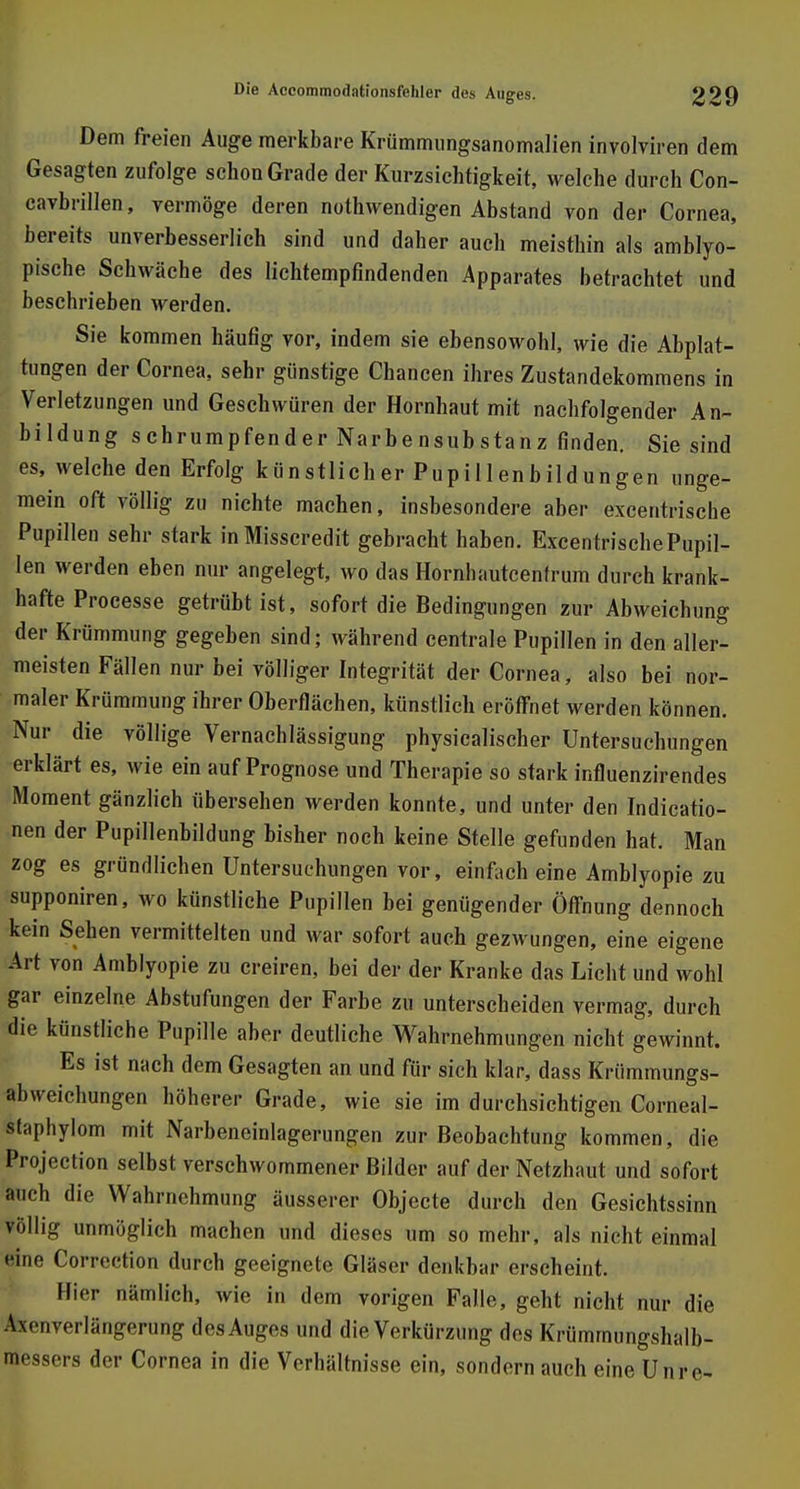 Dem freien Auge merkbare Krümmungsanomalien involviren dem Gesagten zufolge schon Grade der Kurzsichtigkeit, welche durch Con- cavbrillen, vermöge deren notwendigen Abstand von der Cornea, bereits unverbesserlich sind und daher auch meisthin als amblyo- pische Schwäche des lichtempfindenden Apparates betrachtet und beschrieben werden. Sie kommen häufig vor, indem sie ebensowohl, wie die Abplat- tungen der Cornea, sehr günstige Chancen ihres Zustandekommens in Verletzungen und Geschwüren der Hornhaut mit nachfolgender An- bildung schrumpfender Narbensubstanz finden. Sie sind es, welche den Erfolg künstlicher Pupillenbildungen unge- mein oft völlig zu nichte machen, insbesondere aber excentrisebe Pupillen sehr stark inMisscredit gebracht haben. ExcentrischePupil- len werden eben nur angelegt, wo das Hornhautcentrum durch krank- hafte Processe getrübt ist, sofort die Bedingungen zur Abweichung der Krümmung gegeben sind; während centrale Pupillen in den aller- meisten Fällen nur bei völliger Integrität der Cornea, also bei nor- maler Krümmung ihrer Oberflächen, künstlich eröffnet werden können. Nur die völlige Vernachlässigung physicalischer Untersuchungen erklärt es, wie ein auf Prognose und Therapie so stark influenzirendes Moment gänzlich übersehen werden konnte, und unter den Indicatio- nen der Pupillenbildung bisher noch keine Stelle gefunden hat. Man zog es gründlichen Untersuchungen vor, einfach eine Amblyopie zu supponiren, wo künstliche Pupillen bei genügender Öffnung dennoch kein Sehen vermittelten und war sofort auch gezwungen, eine eigene Art von Amblyopie zu creiren, bei der der Kranke das Licht und wohl gar einzelne Abstufungen der Farbe zu unterscheiden vermag, durch die künstliche Pupille aber deutliche Wahrnehmungen nicht gewinnt. Es ist nach dem Gesagten an und für sich klar, dass Krümmungs- abvveichungen höherer Grade, wie sie im durchsichtigen Corneal- staphylom mit Narbeneinlagerungen zur Beobachtung kommen, die Protection selbst verschwommener Bilder auf der Netzhaut und sofort auch die Wahrnehmung äusserer Objecte durch den Gesichtssinn völlig unmöglich machen und dieses um so mehr, als nicht einmal eine Corrcction durch geeignete Gläser denkbar erscheint. Hier nämlich, wie in dem vorigen Falle, geht nicht nur die Axcuverlängerung des Auges und die Verkürzung des Krümmungshalb- messers der Cornea in die Verhältnisse ein, sondern auch eine Unre-