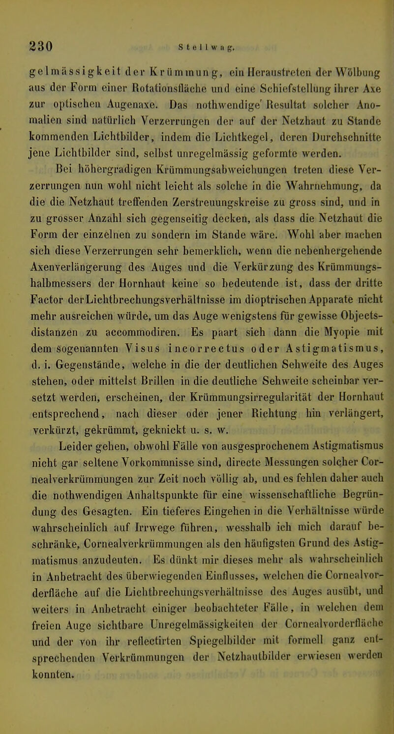 gelmässigkeit der Krümmung, einHeraustreten der Wölbung aus der Form einer Rotationsfläche und eine Schiefstellung ihrer Axe zur optischen Augenaxe. Das nothwendige' Resultat solcher Ano- malien sind natürlich Verzerrungen der auf der Netzhaut zu Stande kommenden Lichtbilder, indem die Lichtkegel, deren Durchschnitte jene Lichtbilder sind, seihst unregelmässig geformte werden. Rei höhergradigen Krümmungsabweichungen treten diese Ver- zerrungen nun wohl nicht leicht als solche in die Wahrnehmung, da die die Netzhaut treffenden Zerstreuungskreise zu gross sind, und in zu grosser Anzahl sich gegenseitig decken, als dass die Netzhaut die Form der einzelnen zu sondern im Stande wäre. Wohl aber machen sich diese Verzerrungen sehr bemerklich, wenn die nebenhergehende Axenverlängerung des Auges und die Verkürzung des Krümmungs- halbmessers der Hornhaut keine so bedeutende ist, dass der dritte Factor der Lichtbrechungsverhältnisse im dioptrischen Apparate nicht mehr ausreichen würde, um das Auge wenigstens für gewisse Objects- distanzen zu accommodiren. Es paart sich dann die Myopie mit dem sogenannten Visus incorrectus oder Astigmatismus, d. i. Gegenstände, welche in die der deutlichen Sehweite des Auges stehen, oder mittelst Rrillen in die deutliche Sehweite scheinbar ver- setzt werden, erscheinen, der Krümmungsirregularität der Hornhaut entsprechend, nach dieser oder jener Richtung hin verlängert, verkürzt, gekrümmt, geknickt u. s. w. Leider gehen, obwohl Fälle von ausgesprochenem Astigmatismus nicht gar seltene Vorkommnisse sind, directe Messungen solcher Cor- nealverkrümmungen zur Zeit noch völlig ab, und es fehlen daher auch die nothwendigen Anhaltspunkte für eine wissenschaftliche Regrün- dung des Gesagten. Ein tieferes Eingehen in die Verhältnisse würde wahrscheinlich auf Irrwege führen, wesshalb ich mich darauf be- schränke, Cornealverkrümmungen als den häufigsten Grund des Astig- matismus anzudeuten. Es dünkt mir dieses mehr als wahrscheinlich in Anbetracht des überwiegenden Einflusses, welchen die Cornealvor- derfläche auf die Lichtbrechungsverhältnisse des Auges ausübt, und weiters in Anbetracht einiger beobachteter Fälle, in welchen dem freien Auge sichtbare Unregelmässigkeiten der Cornoalvorderlliirhe und der von ihr rellectirten Spiegelbilder mit fotftaell ganz ent- sprechenden Verkrümmungen der Netzhautbilder erwiesen weiden konnten.