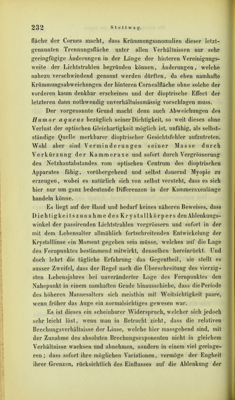 fläche der Cornea macht, dass Krümmungsanomalien dieser letzt- genannten Trennungsfläche unter allen Verhältnissen nur sehr geringfügige Änderungen in der Länge der hinteren Vereinigungs- weite der Lichtstrahlen begründen können, Änderungen, welche nahezu verschwindend genannt werden dürften, da eben namhafte Krümmungsabweichungen der hinteren Cornealfläche ohne solche der vorderen kaum denkbar erscheinen und der dioptrische Effect der letzteren dann nothwendig unverhältnissmässig vorschlagen muss. Der vorgenannte Grund macht denn auch Abweichungen des Humor a queus bezüglich seiner Dichtigkeit, so weit dieses oline Verlust der optischen Gleichartigkeit möglich ist, unfähig, als selbst- ständige Quelle merkbarer dioptrischer Gesichtsfehler aufzutreten. Wohl aber sind Verminderungen seiner Masse durch Verkürzung der Kammeraxe und sofort durch Vergrösserung des Netzhautabstandes vom optischen Centrum des dioptrischen Apparates fähig, vorübergehend und selbst dauernd Myopie zu erzeugen, wobei es natürlich sich von selbst versteht, dass es sich hier nur um ganz bedeutende Differenzen in der Kammeraxenlänge handeln könne. Es liegt auf der Hand und bedarf keines näheren Beweises, dass DichtigkeitszunahmedesKrystallkörpers den Ablenkungs- winkel der passirenden Lichtstrahlen vergrössern und sofort in der mit dem Lebensalter allmählich fortschreitenden Entvvickelung der Krystalllinse ein Moment gegeben sein müsse, welches auf die Lage des Fernpunktes bestimmend mitwirkt, denselben hereinrückt. Und doch lehrt die tägliche Erfahrung das Gegentheil, sie stellt es ausser Zweifel, dass der Regel nach die Überschreitung des vierzig- sten Lebensjahres bei unveränderter Lage des Fernpunktes den Nahepunkt in einem namhaften Grade hinausschiebe, dass die Periode des höheren Mannesalters sich meisthin mit Weitsichtigkeit paare, wenn früher das Auge ein normalsichtiges gewesen war. Es ist dieses ein scheinbarer Widerspruch, welcher sich jedoch sehr leicht löst, wenn man in Betracht zieht, dass die relativen Brechungsverhältnisse der Linse, welche hier massgebend sind, mit der Zunahme des absoluten Brechungsexponenten nicht in gleichem Verhältnisse wachsen und abnehmen, sondern in einem viel geringe- ren; dass sofort ihre möglichen Variationen, vermöge der Engheit ihrer Grenzen, rücksichtlich des Einflusses auf die Ablenkung der