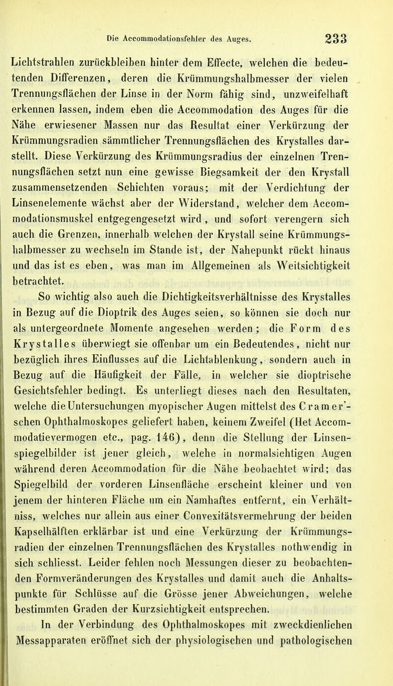 Lichtstrahlen zurückbleiben hinter dem Effecte, welchen die bedeu- tenden Differenzen, deren die Krümmungshalbmesser der vielen Trennungsflächen der Linse in der Norm fähig sind, unzweifelhaft erkennen lassen, indem eben die Accommodation des Auges für die Nähe erwiesener Massen nur das Resultat einer Verkürzung der Krümmungsradien sämmtlicher Trennungsflächen des Krystalles dar- stellt. Diese Verkürzung des Krümmungsradius der einzelnen Tren- nungsflächen setzt nun eine gewisse Biegsamkeit der den Krystall zusammensetzenden Schichten voraus; mit der Verdichtung der Linsenelemente wächst aber der Widerstand, Avelcher dem Accom- modationsmuskel entgegengesetzt wird , und sofort verengern sich auch die Grenzen, innerhalb welchen der Krystall seine Krümmungs- halbmesser zu wechseln im Stande ist, der Nahepunkt rückt hinaus und das ist es eben, was man im Allgemeinen als Weitsichtigkeit betrachtet. So wichtig also auch die Dichtigkeitsverhältnisse des Krystalles in Bezug auf die Dioptrik des Auges seien, so können sie doch nur als untergeordnete Momente angesehen werden; die Form des Krystalles überwiegt sie offenbar um ein Bedeutendes, nicht nur bezüglich ihres Einflusses auf die Lichtablenkung, sondern auch in Bezug auf die Häufigkeit der Fälle, in welcher sie dioptrische Gesichtsfehler bedingt. Es unterliegt dieses nach den Resultaten, welche die Untersuchungen myopischer Augen mittelst des Cramer'- schen Ophthalmoskopes geliefert haben, keinem Zweifel (Het Accom- modatievermogen etc., pag. 146), denn die Stellung der Linsen- spiegelbilder ist jener gleich, welche in normalsichtigen Augen während deren Accommodation für die Nähe beobachtet wird; das Spiegelbild der vorderen Linsenfläche erscheint kleiner und von jenem der hinteren Fläche um ein Namhaftes entfernt, ein Verhält- niss, welches nur allein aus einer Convexitätsvermehrung der beiden Kapselhälften erklärbar ist und eine Verkürzung der Krümmungs- radien der einzelnen Trennungsflächen des Krystalles nothwendig in sich schliesst. Leider fehlen noch Messungen dieser zu beobachten- den Formveränderungen des Krystalles und damit auch die Anhalts- punkte für Schlüsse auf die Grösse jener Abweichungen, welche bestimmten Graden der Kurzsichtigkeit entsprechen. In der Verbindung des Ophthalmoskopes mit zweckdienlichen Messapparaten eröffnet sich der physiologischen und pathologischen