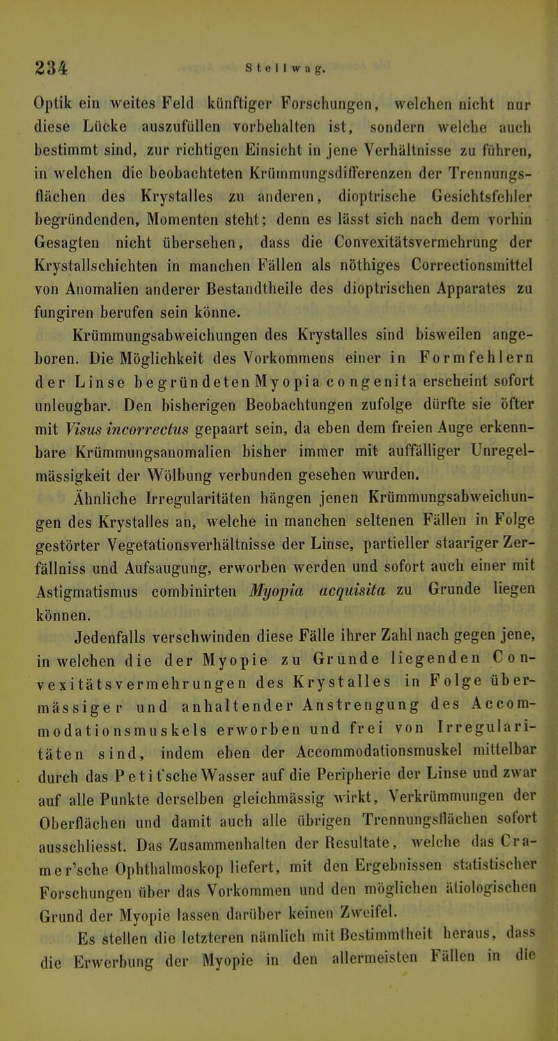 Optik ein weites Feld künftiger Forschungen, welchen nicht nur diese Lücke auszufüllen vorbehalten ist, sondern welche auch bestimmt sind, zur richtigen Einsicht in jene Verhältnisse zu führen, in welchen die beobachteten KrümmungsdifTerenzen der Trennungs- flächen des Krystalles zu anderen, dioptrische Gesichtsfelder begründenden, Momenten steht; denn es lässt sich nach dem vorhin Gesagten nicht übersehen, dass die Convexitätsvermehrung der Krystallschichten in manchen Fällen als nöthiges Correctionsmittel von Anomalien anderer Bestandteile des dioptrischen Apparates zu fungiren berufen sein könne. Krümmungsabweichungen des Krystalles sind bisweilen ange- boren. Die Möglichkeit des Vorkommens einer in Formfehlern der Linse begründetenMyopia congenita erscheint sofort unleugbar. Den bisherigen Beobachtungen zufolge dürfte sie öfter mit Visus incorrectus gepaart sein, da eben dem freien Auge erkenn- bare Krümmungsanomalien bisher immer mit auffälliger Unregel- mässigkeit der Wölbung verbunden gesehen wurden. Ähnliche Irregularitäten hängen jenen Krümmungsabweichun- gen des Krystalles an, welche in manchen seltenen Fällen in Folge gestörter Vegetationsverhältnisse der Linse, partieller staariger Zer- fällniss und Aufsaugung, erworben werden und sofort auch einer mit Astigmatismus combinirten Myopia acquisita zu Grunde liegen können. Jedenfalls verschwinden diese Fälle ihrer Zahl nach gegen jene, in welchen die der Myopie zu Grunde liegenden C o n- vexitätsvermehrungen des Krystalles in Folge über- mässiger und anhaltender Anstrengung des Accom- modationsmuskels erworben und frei von Irregulari- täten sind, indem eben der Accommodationsmuskel mittelbar durch das P et if sehe Wasser auf die Peripherie der Linse und zwar auf alle Punkte derselben gleichmässig wirkt, Verkrümmungen der Oberflächen und damit auch alle übrigen Trennimgsllächen sofort ausschliesst. Das Zusammenhalten der Resultate, welche das Oa- mer'sche Ophthalmoskop liefert, mit den Ergebnissen statistischer Forschungen über das Vorkommen und den möglichen ätiologischen Grund der Myopie lassen darüber keinen Zweifel. Es stellen die letzteren nämlich mit Bestimmtheit heraus, dass die Erwerbung der Myopie in den allermeisten Fallen in dtt