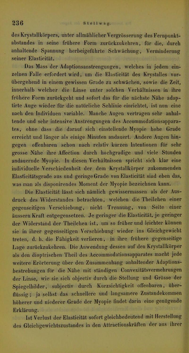 des Krystallkörpers, unter allmählicher Vergrösserung des Fernpunkt- abstarules in seine frühere Form zurückzukehren, für die, durch anhaltende Spannung herbeigeführte Schwächung, Verminderung seiner Elasticität. Das Mass der Adaptionsanstrengungen, welches in jedem ein- zelnen Falle erfordert wird, um die Elasticität des Krystalles vor- übergehend in einem gewissen Grade zu schwächen, sowie die Zeit, innerhalb welcher die Linse unter solchen Verhältnissen in ihre frühere Form zurückgeht und sofort das für die nächste Nähe adap- tirte Auge wieder für die natürliche Sehlinie einrichtet, ist nun eine nach den Individuen variable. Manche Augen vertragen sehr anhal- tende und sehr intensive Anstrengungen des Accommodationsappara- tes, ohne dass die darauf sich einstellende Myopie hohe Grade erreicht und länger als einige Minuten andauert. Andere Augen hin- gegen offenbaren schon nach relativ kurzen Intentionen für sehr grosse Nähe ihre Affection durch hochgradige und viele Stunden andauernde Myopie. In diesen Verhältnissen spricht sich klar eine individuelle Verschiedenheit der dem Krystallkörper zukommenden Elasticitätsgrade aus und geringe Grade von Elasticität sind eben das, was man als disponirendes Moment der Myopie bezeichnen kann. Die Elasticität lässt sich nämlich gewissermassen als der Aus- druck des Widerstandes betrachten, welchen die Theilchen einer gegenseitigen Verschiebung, nicht Trennung, von Seite einer äussern Kraft entgegensetzen. Je geringer die Elasticität, je geringer der Widerstand der Theilchen ist, um so früherund leichter können sie in ihrer gegenseitigen Verschiebung wieder ins Gleichgewicht treten, d. h. die Fähigkeit verlieren, in ihre frühere gegenseitige Lage zurückzukehren. Die Anwendung dessen auf den Krystallkörper als den dioptrischen Theil des Accommodationsapparates macht jede weitere Erörterung über den Zusammenhang anhaltender Adaptions- bestrebungen für die Nähe mit ständigen Convexitätsvermehrungen der Linse, wie sie sich objectiv durch die Stellung und Grösse der Spiegelbilder, subjectiv durch Knrzsichtigkeit offenbaren, über- flüssig ; ja selbst das schnellere und langsamere Zustandekommen höherer und niederer Grade der Myopie findet darin eine genügende Erklärung. Ist Verlust der Elasticität sofort gleichbedeutend mit Herstellung des Gleichgewichtszustandes in den Attractionskräften der aus ihrer