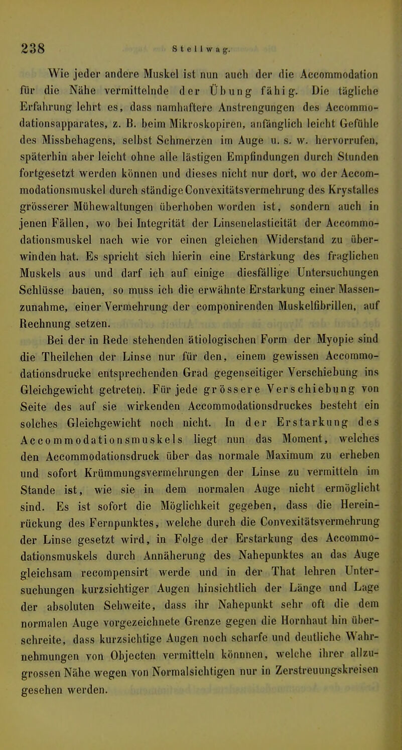 Wie jeder andere Muskel ist nun auch der die Accommodalion für die Nähe vermittelnde der Ühung fähig. Die tägliche Erfahrung lehrt es, dass namhaftere Anstrengungen des Accoiiiiiio- dationsapparates, z. B. beim Mikroskopiren, anfänglich leicht Gefühle des Missbehagens, selbst Schmerzen im Auge iL s. w. hervorrufen, späterhin aber leicht ohne alle lästigen Empfindungen durch Stunden fortgesetzt werden können und dieses nicht nur dort, wo der Accom- modationsmuskel durch ständigeConvexitätsvermehrung des Krystalles grösserer Mühewaltungen überhoben worden ist, sondern auch in jenen Fällen, wo bei Integrität der Linsenelasticität der Aecommo- dationsmuskel nach wie vor einen gleichen Widerstand zu über- winden hat. Es spricht sich hierin eine Erstarkung des fraglichen Muskels aus und darf ich auf einige diesfällige Untersuchungen Schlüsse bauen, so muss ich die erwähnte Erstarkung einer Massen» zunähme, einer Vermehrung der componirenden Muskelfibrillen, auf Rechnung setzen. Bei der in Rede stehenden ätiologischen Form der Myopie sind die Theilchen der Linse nur für den, einem gewissen Accommo- dationsdrucke entsprechenden Grad gegenseitiger Verschiebung ins Gleichgewicht getreten. Für jede grössere Verschiebung von Seite des auf sie wirkenden Accommodationsdruckes besteht ein solches Gleichgewicht noch nicht. In der Erstarkung des Accommodationsmuskels liegt nun das Moment, welches den Accommodationsdruck über das normale Maximum zu erheben und sofort Krümmungsvermehrungen der Linse zu vermitteln im Stande ist, wie sie in dem normalen Auge nicht ermöglicht sind. Es ist sofort die Möglichkeit gegeben, dass die Herein- rückung des Fernpunktes, welche durch die Convexitätsvermehrung der Linse gesetzt wird, in Folge der Erstarkung des Accommo- dationsmuskels durch Annäherung des Nahepunktes an das Auge gleichsam recompensirt werde und in der That lehren Unter- suchungen kurzsichtiger Augen hinsichtlich der Länge und Lagd der absoluten Sehweite, dass ihr Nahepunkt sehr oft die dem normalen Auge vorgezeichnete Grenze gegen die Hornhaut hin über- schreite, dass kurzsichtige Augen noch scharfe und deutliche Wahr- nehmungen von Objecten vermitteln könnnen, welche ihrer allzu- grossen Nähe wegen von Normalsichtigen nur in Zerstreuungskreisen gesehen werden.