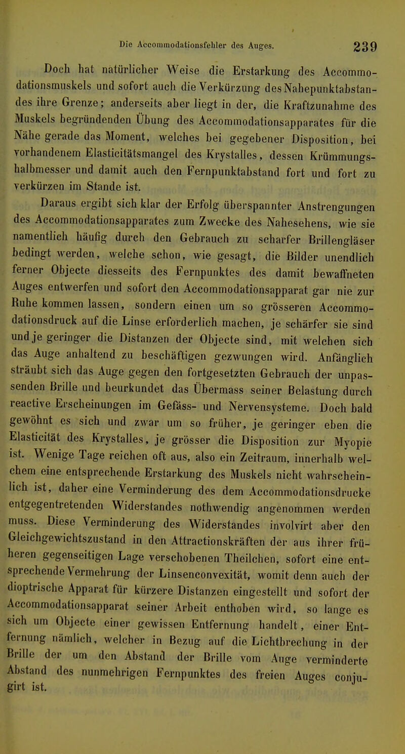 Doch bat natürlicher Weise die Erstarkung des Accommo- dationsmuskels und sofort auch die Verkürzung desNahepunktabstan- des ihre Grenze; anderseits aber liegt in der, die Kraftzunahme des Muskels begründenden Übung des Accommodationsapparates für die Nähe gerade das Moment, welches bei gegebener Disposition, bei vorhandenem Elasticitätsmangel des Krystalles, dessen Krümmungs- halbmesser und damit auch den Fernpunktabstand fort und fort zu verkürzen im Stande ist. Daraus ergibt sich klar der Erfolg überspannter Anstrengungen des Accommodationsapparates zum Zwecke des Nahesehens, wie sie namentlich häufig durch den Gebrauch zu scharfer Brillengläser bedingt werden, welche schon, wie gesagt, die Bilder unendlich ferner Objecte diesseits des Fernpunktes des damit bewaffneten Auges entwerfen und sofort den Accommodationsapparat gar nie zur Buhe kommen lassen, sondern einen um so grösseren Accommo- dationsdruck auf die Linse erforderlich machen, je schärfer sie sind und je geringer die Distanzen der Objecte sind, mit welchen sich das Auge anhaltend zu beschäftigen gezwungen wird. Anfänglich sträubt sich das Auge gegen den fortgesetzten Gebrauch der unpas- senden Brille und beurkundet das Übermass seiner Belastung durch reaetive Erscheinungen im Gefäss- und Nervensysteme. Doch bald gewöhnt es sich und zwar um so früher, je geringer eben die Elasticität des Krystalles, je grösser die Disposition zur Myopie ist. Wenige Tage reichen oft aus, also ein Zeitraum, innerhalb wel- chem eine entsprechende Erstarkung des Muskels nicht wahrschein- lich ist, daher eine Verminderung des dem Accommodationsdrucke entgegentretenden Widerstandes nothwendig angenommen werden muss. Diese Verminderung des Widerstandes involvirt aber den Gleichgewichtszustand in den Attractionskräften der aus ihrer frü- heren gegenseitigen Lage verschobenen Theilchen, sofort eine ent- sprechende Vermehrung der Linsenconvexität, womit denn auch der lioptrische Apparat für kürzere Distanzen eingestellt und sofort der Accommodationsapparat seiner Arbeit enthoben wird, so lange es sich um Objecte einer gewissen Entfernung handelt, einer Ent- fernung nämlich, welcher in Bezug auf die Lichtbrechung in der Brille der um den Abstand der Brille vom Auge verminderte Abstand des nunmehrigen Fernpunktes des freien Auges coniu- girt ist. J