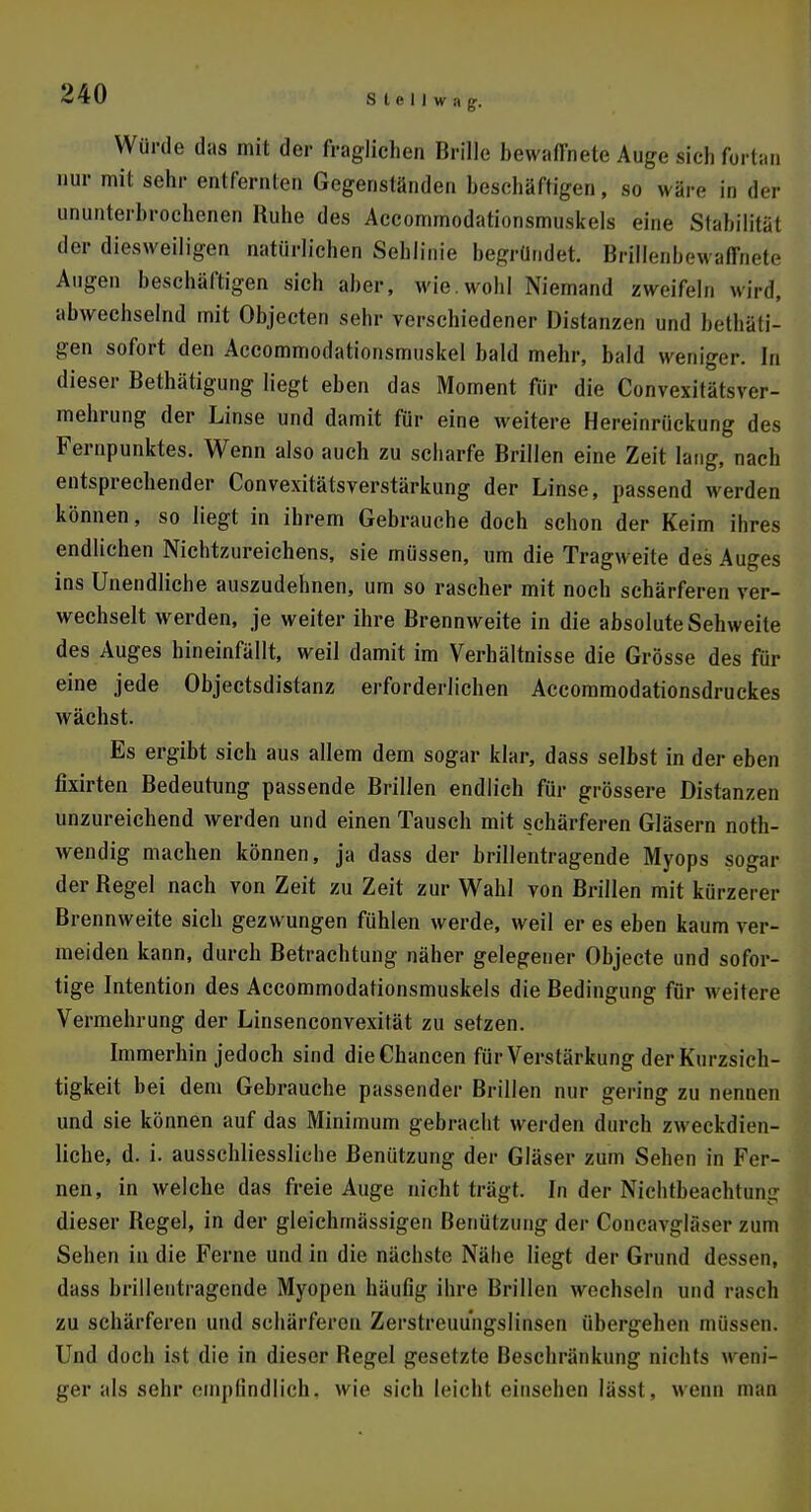 Würde das mit der fraglichen Brille bewaffnete Auge sicli fortan nur mit sehr entfernten Gegenständen beschäftigen, so wäre in der ununterbrochenen Ruhe des Accommodationsmuskels eine Stabilität der diesweiligen natürlichen Sehlinie begründet. Brillenbewaffnete Augen beschäftigen sich aber, wie. wohl Niemand zweifeln wird, abwechselnd mit Objecten sehr verschiedener Distanzen und bethäli- gen sofort den Accommodationsmuskel bald mehr, bald weniger. In dieser Betätigung liegt eben das Moment für die Convexitätsvcr- mehrung der Linse und damit für eine weitere Hereinrückung des Fernpunktes. Wenn also auch zu scharfe Brillen eine Zeit lang, nach entsprechender Convexitätsverstärkung der Linse, passend werden können, so liegt in ihrem Gebrauche doch schon der Keim ihres endlichen Nichtzureichens, sie müssen, um die Tragweite des Auges ins Unendliche auszudehnen, um so rascher mit noch schärferen ver- wechselt werden, je weiter ihre Brennweite in die absolute Sehweite des Auges hineinfällt, weil damit im Verhältnisse die Grösse des für eine jede Objectsdistanz erforderlichen Accommodationsdruckes wächst. Es ergibt sich aus allem dem sogar klar, dass selbst in der eben fixirten Bedeutung passende Brillen endlich für grössere Distanzen unzureichend werden und einen Tausch mit schärferen Gläsern not- wendig machen können, ja dass der brillentragende Myops sogar der Regel nach von Zeit zu Zeit zur Wahl von Brillen mit kürzerer Brennweite sich gezwungen fühlen werde, weil er es eben kaum ver- meiden kann, durch Betrachtung näher gelegener Objecte und sofor- tige Intention des Accommodationsmuskels die Bedingung für weitere Vermehrung der Linsenconvexität zu setzen. Immerhin jedoch sind die Chancen für Verstärkung der Kurzsich- tigkeit bei dem Gebrauche passender Brillen nur gering zu nennen und sie können auf das Minimum gebracht werden durch zweckdien- liche, d. i. ausschliessliche Benützung der Gläser zum Sehen in Fer- nen, in welche das freie Auge nicht trägt. In der Nichtbeachtung dieser Regel, in der gleichmässigen Benützung der Concavgläser zum Sehen in die Ferne und in die nächste Nähe liegt der Grund dessen, dass brillentragcnde Myopen häufig ihre Brillen wechseln und rasch zu schärferen und schärferen Zerstreuungslinsen übergehen müssen. Und doch ist die in dieser Regel gesetzte Beschränkung nichts weni- ger als sehr empfindlich, wie sich leicht einsehen lässt, wenn man
