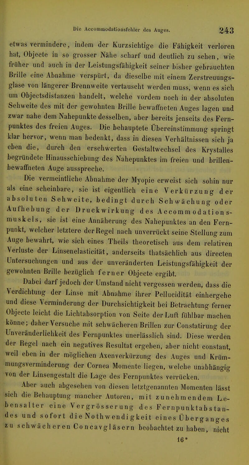 etwas vermindere, indem der Kurzsichtige die Fähigkeit verloren hat, Objecte in so grosser Nähe scharf und deutlich zu sehen, wie früher und auch in der Leistungsfähigkeit seiner bisher gebrauchten Brille eine Abnahme verspürt, da dieselbe mit einem Zerstreuungs- glase von längerer Brennweite vertauscht werden muss, wenn es sich um Objectsdistanzen handelt, welche vordem noch in der absoluten Sehweite des mit der gewohnten Brille bewaffneten Auges lagen und zwar nahe dem Nahepunkte desselben, aber bereits jenseits des Fern- punktes des freien Auges. Die behauptete Übereinstimmung springt klar hervor, wenn man bedenkt, dass in diesen Verhältnissen sich ja eben die, durch den erschwerten Gestaltwechsel des Krystalles begründete Hinausschiebung des Nahepunktes im freien und brillen- bewaffneten Auge ausspreche. Die vermeintliche Abnahme der Myopie erweist sich sohin nur als eine scheinbare, sie ist eigentlich eine Verkürzung der absoluten Sehweite, bedingt durch Schwächung oder Aufhebung der Druckwirkung des Accomm od ati on s- muskels, sie ist eine Annäherung des Nahepunktes an den Fern- punkt, welcher letztere der Regel nach unverrückt seine Stellung zum Auge bewahrt, wie sich eines Theils theoretisch aus dem relativen Verluste der Linsenelasticität, anderseits thatsächlich aus directen Untersuchungen und aus der unveränderten Leistungsfähigkeit der gewohnten Brille bezüglich ferner Objecte ergibt. Dabei darf jedoch der Umstand nicht vergessen werden, dass die Verdichtung der Linse mit Abnahme ihrer Pellucidität einhergehe und diese Verminderung der Durchsichtigkeit bei Betrachtung ferner Objecte leicht die Lichtabsorption von Seite der Luft fühlbar machen könne; daher Versuche mit schwächeren Brillen zur Constatirung der Unveränderlichkeit des Fernpunktes unerlässlich sind. Diese werden der Regel nach ein negatives Resultat ergeben, aber nicht constant, weil eben in der möglichen Axenverkürzung des Auges und Krüm- mungsverminderung der Cornea Momente liegen, welche unabhängig von der Linsengestalt die Lage des Fernpunktes verrücken. Aber auch abgesehen von diesen letztgenannten Momenten lässt sich die Behauptung mancher Autoren, mit zunehmendem Le- bensalter eine Vergrösserung des Fernpunktabstan- des und sofort di e No thwendi gkeit eines Überganges zu schwächeren Concavgläsern beobachtet zu haben, nicht 16*