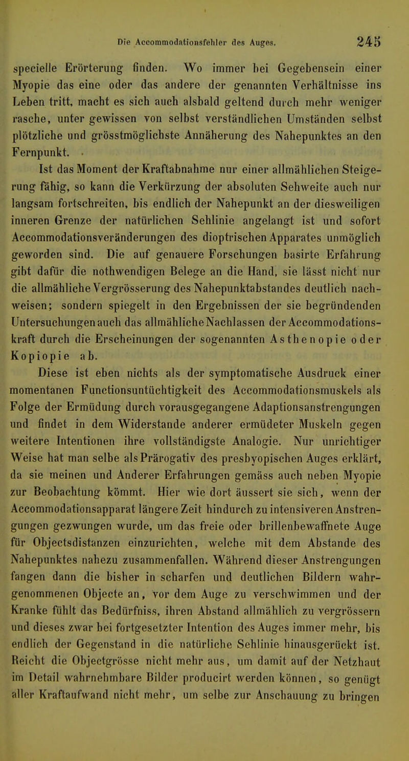 specielle Erörterung finden. Wo immer bei Gegebensein einer Myopie das eine oder das andere der genannten Verbältnisse ins Leben tritt, macht es sich auch alsbald geltend durch mehr weniger rasche, unter gewissen von selbst verständlichen Umständen selbst plötzliche und grösstmöglichste Annäherung des Nahepunktes an den Fernpunkt. • Ist das Moment der Kraftabnahme nur einer allmählichen Steige- rung fähig, so kann die Verkürzung der absoluten Sehweite auch nur langsam fortschreiten, bis endlich der Nahepunkt an der diesweiligen inneren Grenze der natürlichen Sehlinie angelangt ist und sofort Accommodationsveränderungen des dioptrischen Apparates unmöglich geworden sind. Die auf genauere Forschungen basirte Erfahrung gibt dafür die nothwendigen Belege an die Hand, sie lässt nicht nur die allmähliche Vergrösserung des Nahepunktabstandes deutlich nach- weisen; sondern spiegelt in den Ergebnissen der sie begründenden Untersuchungen auch das allmähliche Nachlassen der Accommodations- kraft durch die Erscheinungen der sogenannten Asthenopie oder Kopiopie ab. Diese ist eben nichts als der symptomatische Ausdruck einer momentanen Functionsuntüchtigkeit des Accommodationsmuskels als Folge der Ermüdung durch vorausgegangene Adaptionsanstrengungen und findet in dem Widerstande anderer ermüdeter Muskeln gegen weitere Intentionen ihre vollständigste Analogie. Nur unrichtiger Weise hat man selbe als Prärogativ des presbyopischen Auges erklärt, da sie meinen und Anderer Erfahrungen gemäss auch neben Myopie zur Beobachtung kömmt. Hier wie dort äussert sie sich, wenn der Accommodationsapparat längere Zeit hindurch zu intensiveren Anstren- gungen gezwungen wurde, um das freie oder brillenbewaffnete Auge für Objectsdistanzen einzurichten, welche mit dem Abstände des Nahepunktes nahezu zusammenfallen. Während dieser Anstrengungen fangen dann die bisher in scharfen und deutlichen Bildern wahr- genommenen Objecte an, Vor dem Auge zu verschwimmen und der Kranke fühlt das Bedürfniss, ihren Abstand allmählich zu vergrössern und dieses zwar bei fortgesetzter Intention des Auges immer mehr, bis endlich der Gegenstand in die natürliche Sehlinie hinausgerückt ist. Beicht die Objectgrösse nicht mehr aus, um damit auf der Netzhaut im Detail wahrnehmbare Bilder producirt werden können, so genügt aller Kraftaufwand nicht mehr, um selbe zur Anschauung zu bringen