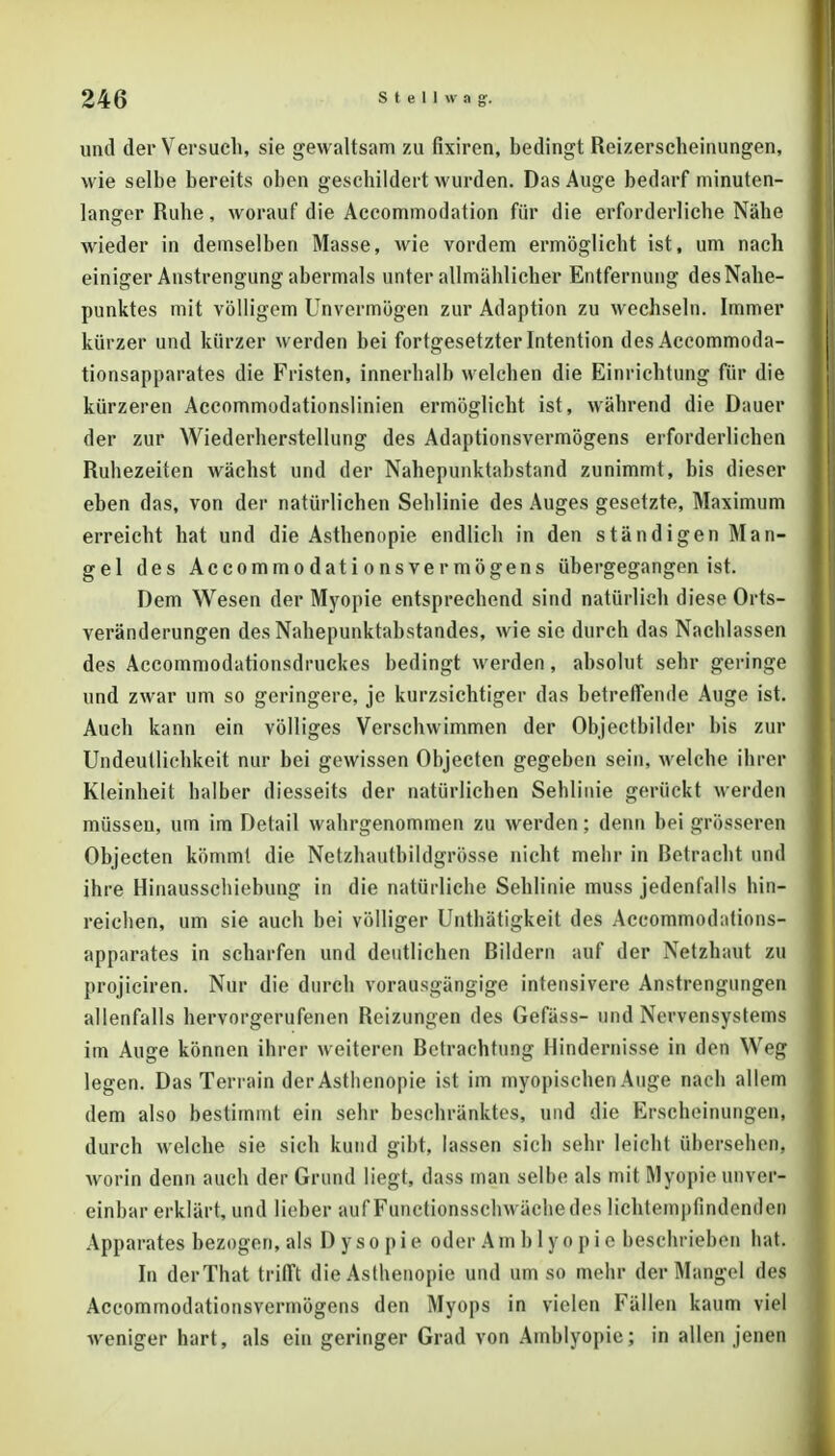 und der Versuch, sie gewaltsam zu fixiren, bedingt Reizerscheinungen, wie selbe bereits oben geschildert wurden. Das Auge bedarf minuten- langer Ruhe, worauf die Accommodation für die erforderliche Nähe wieder in demselben Masse, wie vordem ermöglicht ist, um nach einiger Anstrengung abermals unter allmählicher Entfernung des Nahe- punktes mit völligem Unvermögen zur Adaption zu wechseln. Immer kürzer und kürzer werden bei fortgesetzter Intention des Accommoda- tionsapparates die Fristen, innerhalb welchen die Einrichtung für die kürzeren Accommodationslinien ermöglicht ist, während die Dauer der zur Wiederherstellung des Adaptionsvermögens erforderlichen Ruhezeiten wächst und der Nahepunktabstand zunimmt, bis dieser eben das, von der natürlichen Sehlinie des Auges gesetzte, Maximum erreicht hat und die Asthenopie endlich in den ständigen Man- gel des Accommodationsvermögens übergegangen ist. Dem Wesen der Myopie entsprechend sind natürlich diese Orts- veränderungen des Nahepunktabstandes, wie sie durch das Nachlassen des Accommodationsdruckes bedingt werden, absolut sehr geringe und zwar um so geringere, je kurzsichtiger das betreffende Auge ist. Auch kann ein völliges Verschwimmen der Objectbilder bis zur Undeullichkeit nur bei gewissen Objecten gegeben sein, welche ibrer Kleinheit halber diesseits der natürlichen Sehlinie gerückt werden müssen, um im Detail wahrgenommen zu werden; denn bei grösseren Objecten kömmt die Netzhautbildgrösse nicht mehr in Betracht und ihre Hinausschiebung in die natürliche Sehlinie muss jedenfalls hin- reichen, um sie auch bei völliger Unthätigkeit des Accommodations- apparates in scharfen und deutlichen Bildern auf der Netzhaut zu projiciren. Nur die durch vorausgängige intensivere Anstrengungen allenfalls hervorgerufenen Reizungen des Gefäss- und Nervensystems im Auge können ihrer weiteren Betrachtung Hindernisse in den Weg legen. Das Terrain der Asthenopie ist im myopischen Auge nach allem dem also bestimmt ein sehr beschränktes, und die Erscheinungen, durch welche sie sich kund gibt, lassen sich sehr leicht übersehen, worin denn auch der Grund liegt, dass man selbe als mit Myopie unver- einbar erklärt, und lieber auf Functionsschwächedes üchtempfindenden Apparates bezogen, als Dysopie oder Am b 1 yo pi e beschrieben hat. In derThat trifft die Asthenopie und um so mehr der Mangel des Accommodationsvermögens den Myops in vielen Fällen kaum viel weniger hart, als ein geringer Grad von Amblyopie; in allen jenen