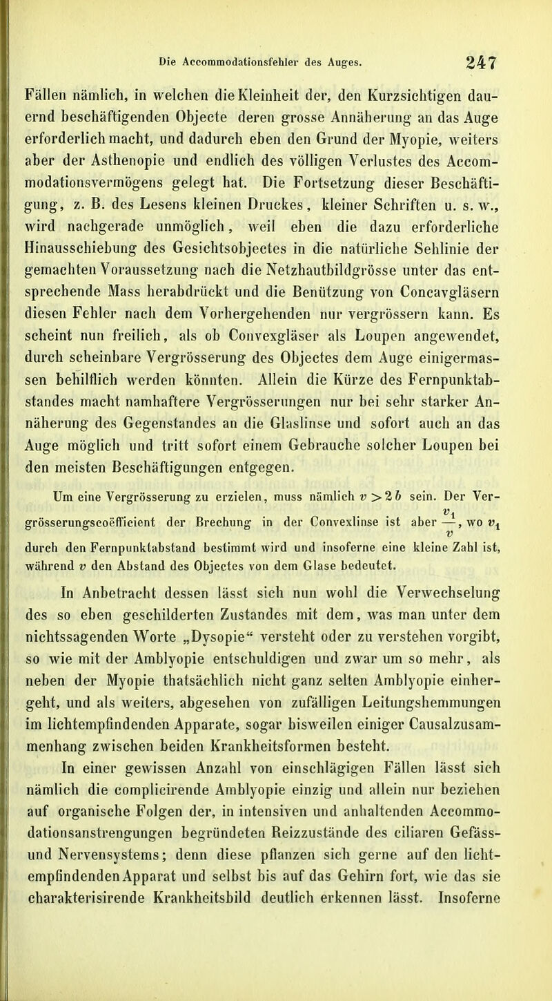 Fällen nämlich, in welchen die Kleinheit der, den Kurzsichtigen dau- ernd beschäftigenden Objecte deren grosse Annäherung an das Auge erforderlich macht, und dadurch eben den Grund der Myopie, weiters aber der Asthenopie und endlich des völligen Verlustes des Accom- modationsvermögens gelegt hat. Die Portsetzung dieser Beschäfti- gung, z. B. des Lesens kleinen Druckes, kleiner Schriften u. s.w., wird nachgerade unmöglich, weil eben die dazu erforderliche Hinausschiebung des Gesichtsobjectes in die natürliche Sehlinie der gemachten Voraussetzung nach die Netzhautbildgrösse unter das ent- sprechende Mass herabdrückt und die Benützung von Concavgläsern diesen Fehler nach dem Vorhergehenden nur vergrössern kann. Es scheint nun freilich, als ob Convexgläser als Loupen angewendet, durch scheinbare Vergrösserung des Objectes dem Auge einigermas- sen behilflich werden könnten. Allein die Kürze des Fernpunktab- standes macht namhaftere Vergrösserungen nur bei sehr starker An- näherung des Gegenstandes an die Glaslinse und sofort auch an das Auge möglich und tritt sofort einem Gebrauche solcher Loupen bei den meisten Beschäftigungen entgegen. Um eine Vergrösserung zu erzielen, muss nämlich v >2b sein. Der Ver- . . vx grösserungscoefficient der Brechung in der Convexlinse ist aber—,wo», v durch den Fernpunktabstand bestimmt wird und insoferne eine kleine Zahl ist, während v den Abstand des Objectes von dem Glase bedeutet. In Anbetracht dessen lässt sich nun wohl die Verwechselung des so eben geschilderten Zustandes mit dem, was man unter dem nichtssagenden Worte „Dysopie versteht oder zu verstehen vorgibt, so wie mit der Amblyopie entschuldigen und zwar um so mehr, als neben der Myopie thatsächlich nicht ganz selten Amblyopie einher- geht, und als weiters, abgesehen von zufälligen Leitungshemmungen im lichtempfindenden Apparate, sogar bisweilen einiger Causalzusam- menhang zwischen beiden Krankheitsformen besteht. In einer gewissen Anzahl von einschlägigen Fällen lässt sich nämlich die complicirende Amblyopie einzig und allein nur beziehen auf organische Folgen der, in intensiven und anhaltenden Accommo- dationsanstrengungen begründeten Beizzustände des ciliaren Gefäss- und Nervensystems; denn diese pflanzen sich gerne auf den licht- empfindenden Apparat und selbst bis auf das Gehirn fort, wie das sie charakterisirende Krankheitsbild deutlich erkennen lässt. Insoferne