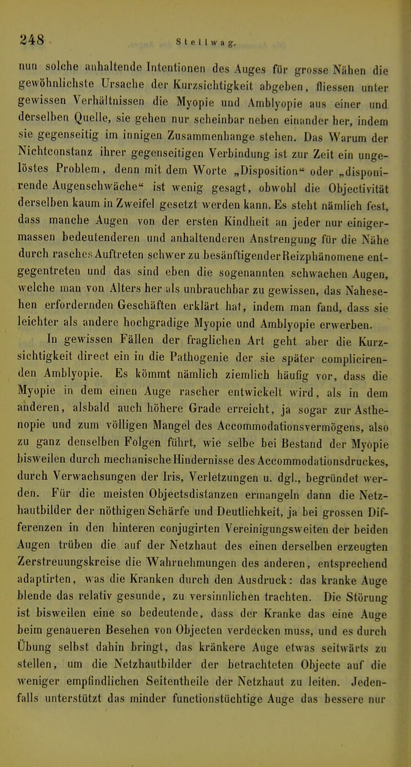 U8 nun solche anhaltende Intentionen des Auges für grosse Nähen die gewöhnlichste Ursache der Kurzsichtigkeit angehen, Hiessen unter gewissen Verhältnissen die Myopie und Amblyopie aus einer und derselben Quelle, sie gehen nur scheinbar neben einander her, indem sie gegenseitig im innigen Zusammenhange stehen. Das Warum der Nichtconstanz ihrer gegenseitigen Verbindung ist zur Zeit ein unge- löstes Problem, denn mit dem Worte „Disposition oder „disponi- rende Augenschwäche ist wenig gesagt, obwohl die Objectivität derselben kaum in Zweifel gesetzt werden kann. Es steht nämlich fest, dass manche Augen von der ersten Kindheit an jeder nur einiger- massen bedeutenderen und anhaltenderen Anstrengung für die Nähe durch rasche;; Auftreten schwer zu besänftigenderReizphänomene ent- gegentreten und das sind eben die sogenannten schwachen Augen, welche man von Alters her als unbrauchbar zu gewissen, das Nahese- hen erfordernden Geschäften erklärt hat, indem man fand, dass sie leichter als andere hochgradige Myopie und Amblyopie erwerben. In gewissen Fällen der fraglichen Art geht aber die Kurz- sichtigkeit direct ein in die Pathogenie der sie später compliciren- den Amblyopie. Es kömmt nämlich ziemlich häufig vor, dass die Myopie in dem einen Auge rascher entwickelt wird, als in dem anderen, alsbald auch höhere Grade erreicht, ja sogar zur Asthe- nopie und zum völligen Mangel des Accommodationsvermögens, also zu ganz denselben Folgen führt, wie selbe bei Bestand der Myopie bisweilen durch mechanischeHindernis.se des Accommodationsdruckes, durch Verwachsungen der Iris, Verletzungen u. dgl., begründet wer- den. Für die meisten Objectsdistanzen ermangeln dann die Netz- hautbilder der nöthigen Schärfe und Deutlichkeit, ja bei grossen Dif- ferenzen in den hinteren conjugirten Vereinigungsweiten der beiden Augen trüben die auf der Netzhaut des einen derselben erzeugten Zerstreuungskreise die Wahrnehmungen des anderen, entsprechend adaptirten, was die Kranken durch den Ausdruck: das kranke Auge blende das relativ gesunde, zu versinnlichen trachten. Die Störung ist bisweilen eine so bedeutende, dass der Kranke das eine Autre beim genaueren Besehen von Objecten verdecken muss, und es durch Übung selbst dahin bringt, das kränkere Auge etwas seitwärts zu stellen, um die Netzhauthilder der betrachteten Objecte auf die weniger empfindlichen Seitentheile der Netzhaut zu leiten. Jeden- falls unterstützt das minder functionstüchtige Auge das bessere nur