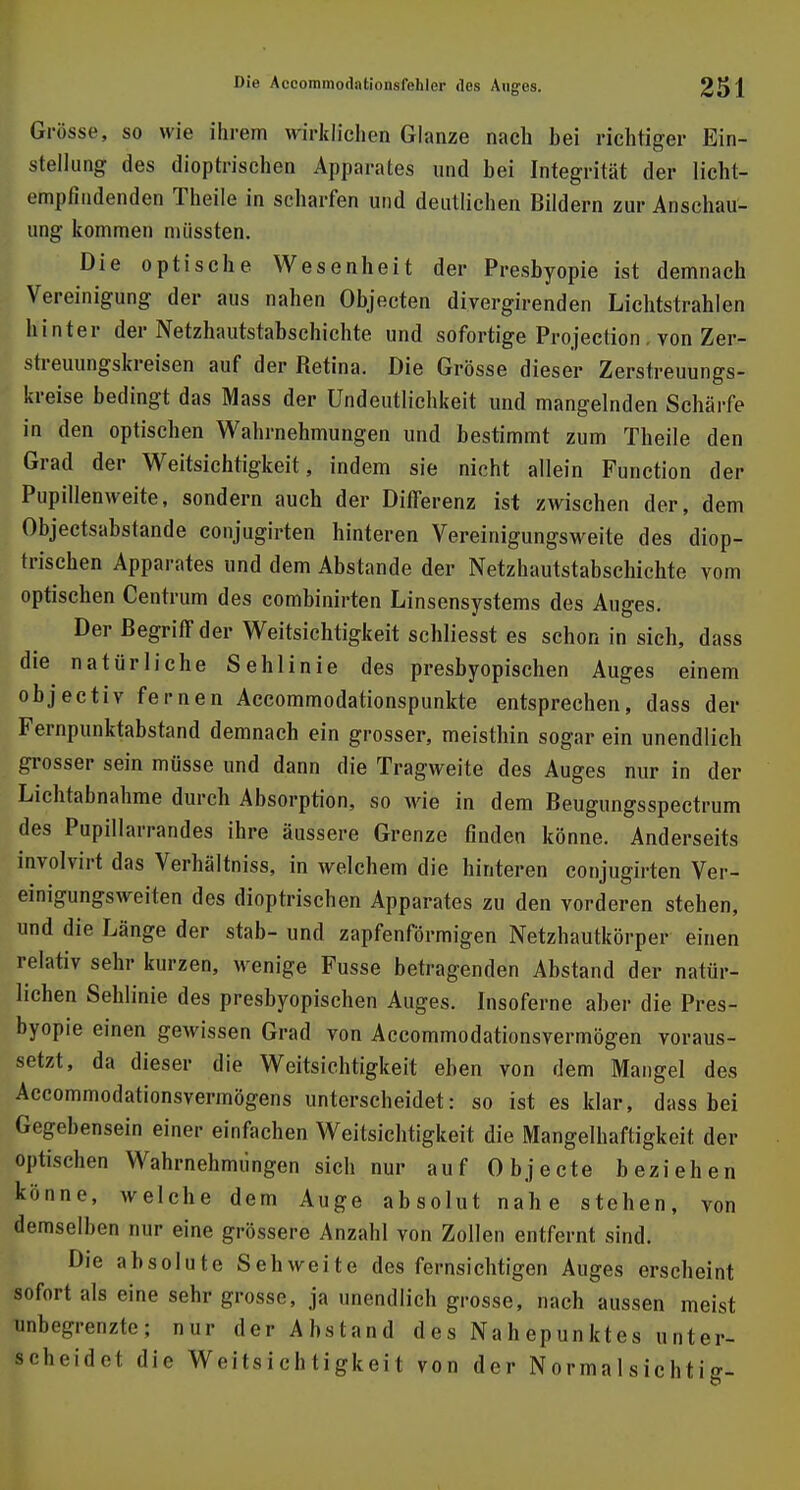 Grösse, so wie ihrem wirklichen Glänze nach hei richtiger Ein- stellung des dioptrischen Apparates und hei Integrität der licht- empfindenden Theile in scharfen und deutlichen Bildern zur Anschau- ung kommen nüissten. Die optische Wesenheit der Presbyopie ist demnach Vereinigung der aus nahen Objecten divergirenden Lichtstrahlen hinter der Netzhautstabschichte und sofortige Projection. von Zer- streuungskreisen auf der Retina. Die Grösse dieser Zerstreuungs- kreise bedingt das Mass der ündeutlichkeit und mangelnden Schärfe in den optischen Wahrnehmungen und bestimmt zum Theile den Grad der Weitsichtigkeit, indem sie nicht allein Function der Pupillenweite, sondern auch der Differenz ist zwischen der, dem Objectsabstande conjugirten hinteren Vereinigungsweite des diop- trischen Apparates und dem Abstände der Netzhautstabschichte vom optischen Centrum des combinirten Linsensystems des Auges. Der Begriff der Weitsichtigkeit schliesst es schon in sich, dass die natürliche Sehlinie des presbyopischen Auges einem objectiv fernen Accommodationspunkte entsprechen, dass der Fernpunktabstand demnach ein grosser, meisthin sogar ein unendlich grosser sein müsse und dann die Tragweite des Auges nur in der Lichtabnahme durch Absorption, so wie in dem Beugungsspectrum des Pupillarrandes ihre äussere Grenze finden könne. Anderseits involvirt das Verhältniss, in welchem die hinteren conjugirten Ver- einigungsweiten des dioptrischen Apparates zu den vorderen stehen, und die Länge der stab- und zapfenförmigen Netzhautkörper einen relativ sehr kurzen, wenige Fusse betragenden Abstand der natür- lichen Sehlinie des presbyopischen Auges. Insoferne aber die Pres- byopie einen gewissen Grad von Accommodationsvermögen voraus- setzt, da dieser die Weitsichtigkeit eben von dem Mangel des Accommodationsvermögens unterscheidet: so ist es klar, dass bei Gegebensein einer einfachen Weitsichtigkeit die Mangelhaftigkeit der optischen Wahrnehmungen sich nur auf Objecte beziehen könne, welche dem Auge absolut nahe stehen, von demselben nur eine grössere Anzahl von Zollen entfernt sind. Die absolute Sehweite des fernsichtigen Auges erscheint sofort als eine sehr grosse, ja unendlich grosse, nach aussen meist pbegrenzte j nur der Abstand des Nahepunktes unter- scheidet die Weitsichtigkeit von der Normalsichtie-