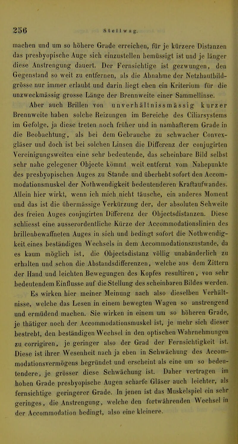 machen und um so höhere Grade erreichen, für je kürzere Distanzen das presbyopische Auge sich einzustellen bemüssigt ist und je länger diese Anstrengung dauert. Der Fernsichtige ist gezwungen, den Gegenstand so weit zu entfernen, als die Abnahme der Netzhautbüd- grösse nur immer erlaubt und darin liegt eben ein Kriterium für die unzweckmässig grosse Länge der Brennweite einer Sammellinse. Aber auch Brillen von unverhältnissmässig kurzer Brennweite haben solche Beizungen im Bereiche des Ciliarsystems im Gefolge, ja diese treten noch früher und in namhafterem Grade in die Beobachtung, als bei dem Gebrauche zu schwacher Convex- gläser und doch ist bei solchen Linsen die Differenz der conjugirten Vereinigungsweiten eine sehr bedeutende, das scheinbare Bild selbst sehr nahe gelegener Objecte kömmt weit entfernt vom Nahepunkte des presbyopischen Auges zu Stande und überhebt sofort den Accom- modationsmuskel der Nothwendigkeit bedeutenderen Kraftaufwandes. Allein hier wirkt, wenn ich mich nicht täusche, ein anderes Moment und das ist die übermässige Verkürzung der, der absoluten Sehweite des freien Auges conjugirten Differenz der Objectsdistanzen. Diese schliesst eine ausserordentliche Kürze der Accommodationslinien des brillenbewaffneten Auges in sich und bedingt sofort die Nothwendig- keit eines beständigen Wechsels in dem Accommodationszustande, da es kaum möglich ist, die Objectsdistanz völlig unabänderlich zu erhalten und schon die Abstandsdifferenzen, welche aus dem Zittern der Hand und leichten Bewegungen des Kopfes resultiren, von sehr bedeutendem Einflüsse auf die Stellung des scheinbaren Bildes werden. Es wirken hier meiner Meinung nach also dieselben Verhält- nisse, welche das Lesen in einem bewegten Wagen so anstrengend und ermüdend machen. Sie wirken in einem um so höheren Grade, je thätiger noch der Accommodationsmuskel ist, je mehr sich dieser bestrebt, den beständigen Wechsel in den optischen Wahrnehmungen zu corrigiren, je geringer also der Grad der Fernsichtigkeit ist. Diese ist ihrer Wesenheit nach ja eben in Schwächung des Accom- modationsvermögens begründet und erscheint als eine um so bethui- tendere, je grösser diese Schwächung ist. Daher vertragen im hohen Grade presbyopische Augen scharfe Gläser auch leichter, als fernsichtige geringerer Grade. In jenen ist das Muskelspiel ein sehr geringes, die Anstrengung, welche den fortwährenden Wechsel in der Accommodation bedingt, also eino kleinere.