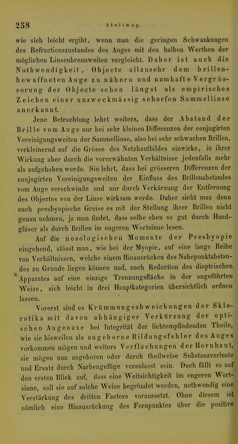 wie sich leicht ergibt, wenn man die geringen Schwankungen des Refractionszustandes des Auges mit den halben Werthen der möglichen Linsenbrennweiten vergleicht. Daher ist auch die Notwendigkeit , Objecte allzusehr dem brillen- bewaffneten Au ge zu nähern und namhaft e Vergr ös- serung der Objecte schon längst als empirisches Zeichen einer unzweckmässig scharfen Sammellinse anerkannt. Jene Betrachtung lehrt weiters, dass der Abstand der Brille vom Auge nur bei sehr kleinen Differenzen der conjugirten Yereinigungsweiten der Sammellinse, also bei sehr schwachen Brillen, verkleinernd auf die Grösse des Netzhautbildes einwirke, in ihrer Wirkung aber durch die vorerwähnten Verhältnisse jedenfalls mehr als aufgehoben werde. Sie lehrt, dass bei grösseren Differenzen der conjugirten Vereinigungsweiten der Einfluss des Brillenabstandes vom Auge verschwinde und nur durch Verkürzung der Entfernung des Objectes von der Linse wirksam werde. Daher sieht man denn auch presbyopische Greise es mit der Stellung ihrer Brillen nicht genau nehmen, ja man findet, dass selbe eben so gut durch Hand- gläser als durch Brillen im engeren Wortsinne lesen. Auf die nosologischen Momente der Presbyopie eingehend, stösstman, wie bei der Myopie, auf eine lange Reihe von Verhältnissen, welche einem Hinausrücken des Nahepunktabstan- des zu Grunde liegen können und, nach Beduction des dioptrischen Apparates auf eine einzige Trennungsfläche in der angeführten Weise, sich leicht in drei Hauptkategorien übersichtlich ordnen lassen. Vorerst sind es Krümmungsabweichungen der Skle- rotika mit davon abhängiger Verkürzung der opti- schen Augenaxe bei Integrität der lichtempfindenden Theile, wie sie bisweilen als angeborne Bildungsfehler des Auges vorkommen mögen und weiters Verflachungen der Hornhaut, sie mögen nun angeboren oder durch theilweise Substanzverluste und Ersatz durch Narbengefüge veranlasst sein. Doch fällt es auf den ersten Blick auf, dass eine Weitsichtigkeit im engeren Wort- sinne, soll sie auf solche Weise begründet werden, nothwendig eine Verstärkung des dritten Factors voraussetzt. Ohne diesem ist nämlich eine Hinausrückung des Fernpunktes über die positive