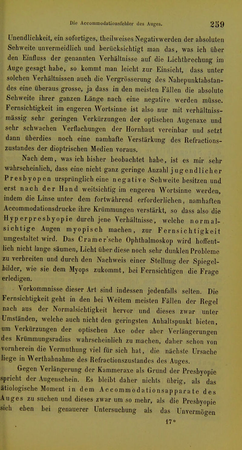 Unendlichkeit, ein sofortiges, theilweises Negativwerden der absoluten Sehweite unvermeidlich und berücksichtigt man das, was ich über den Einfluss der genannten Verhältnisse auf die Lichtbrechung im Auge gesagt habe, so kommt man leicht zur Einsicht, dass unter solchen Verhältnissen auch die Vergrösserung des Nahepunktabstan- des eine überaus grosse, ja dass in den meisten Fällen die absolute Sehweite ihrer ganzen Länge nach eine negative werden müsse. Fernsichtigkeit im engeren Wortsinne ist also nur mit verhältniss- mässig sehr geringen Verkürzungen der optischen Augenaxe und sehr schwachen Verflachungen der Hornhaut vereinbar und setzt dann überdies noch eine namhafte Verstärkung des Refractions- zustandes der dioptrischen Medien voraus. Nachdem, was ich bisher beobachtet habe, ist es mir sehr wahrscheinlich, dass eine nicht ganz geringe Anzahl jugendlicher Presbyopen ursprünglich eine negative Sehweite besitzen und erst nach der Hand weitsichtig im engeren Wortsinne werden, indem die Linse unter dem fortwährend erforderlichen, namhaften Accommodationsdrucke ihre Krümmungen verstärkt, so dass also die Hyp erpresbyopie durch jene Verhältnisse, welche normal- sichtige Augen myopisch machen, zur Fernsichtigkeit umgestaltet wird. Das Cramer'sche Ophthalmoskop wird hoffent- lich nicht lange säumen, Licht über diese noch sehr dunklen Probleme zu verbreiten und durch den Nachweis einer Stellung der Spiegel- bilder, wie sie dem Myops zukommt, bei Fernsichtigen die Frage erledigen. Vorkommnisse dieser Art sind indessen jedenfalls selten. Die Fernsichtigkeit geht in den bei Weitern meisten Fällen der Regel nach aus der Normalsichtigkeit hervor und dieses zwar unter Umständen, welche auch nicht den geringsten Anhaltspunkt bieten, um Verkürzungen der optischen Axe oder aber Verlängerungen des Krümmungsradius wahrscheinlich zu machen, daher schon von vornherein die Vermuthung viel für sich hat, die nächste Ursache liege in Werthabnahme des Refractionszuslandes des Auges. Gegen Verlängerung der Kammeraxe als Grund der Presbyopie spricht der Augenschein. Es bleibt daher nichts übrig, als das ätiologische Moment in dem Accommodationsapparate des Auges zu suchen und dieses zwar um so mehr, als die Presbyopie sich eben bei genauerer Untersuchung als das Unvermögen 17*