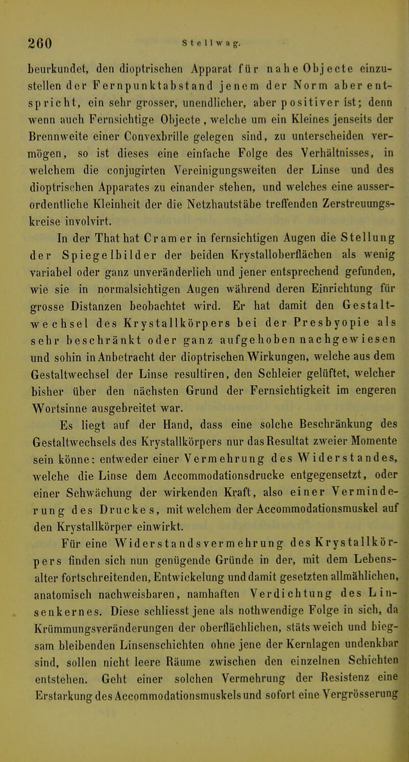 beurkundet, den dioptrischen Apparat für naheObjecte einzu- stellen der Fernpunktabstand jenem der Norm aber ent- spricht, ein sehr grosser, unendlicher, aber positiver ist; denn wenn auch Fernsichtige Objecte , welche um ein Kleines jenseits der Brennweite einer Convexbrille gelegen sind, zu unterscheiden ver- mögen, so ist dieses eine einfache Folge des Verhältnisses, in welchem die conjugirten Vereinigungsweiten der Linse und des dioptrischen Apparates zu einander stehen, und welches eine ausser- ordentliche Kleinheit der die Netzhautstäbe treffenden Zerstreuungs- kreise involvirt. In der Thathat Cr am er in fernsichtigen Augen die Stellung der Spiegelbilder der beiden Krystalloberflächen als wenig variabel oder ganz unveränderlich und jener entsprechend gefunden, wie sie in normalsichtigen Augen während deren Einrichtung für grosse Distanzen beobachtet wird. Er hat damit den Gestalt- wechsel des Krystallkörpers bei der Presbyopie als sehr beschränkt oder ganz aufgehoben nachgewiesen und sohin in Anbetracht der dioptrischen Wirkungen, welche aus dem Gestaltwechsel der Linse resultiren, den Schleier gelüftet, welcher bisher über den nächsten Grund der Fernsichtigkeit im engeren Wortsinne ausgebreitet war. Es liegt auf der Hand, dass eine solche Beschränkung des Gestaltwechsels des Krystallkörpers nur das Besultat zweier Momente sein könne: entweder einer Vermehrung des Widerstandes, welche die Linse dem Accommodationsdrucke entgegensetzt, oder einer Schwächung der wirkenden Kraft, also einer Verminde- rung des Druckes, mit welchem der Accommodationsmuskel auf den Krystallkörper einwirkt. Für eine Widerstandsvermehrung des Krystallkör- pers finden sich nun genügende Gründe in der, mit dem Lebens- alter fortschreitenden, Entwickelung und damit gesetzten allmählichen, anatomisch nachweisbaren, namhaften Verdichtung des Lin- senkernes. Diese schliesst jene als nothwendige Folge in sich, da Krümmungsveränderungen der oberflächlichen, stäts weich und bieg- sam bleibenden Linsenschichten ohne jene der Kernlagen undenkbar sind, sollen nicht leere Bäume zwischen den einzelnen Schichten entstehen. Geht einer solchen Vermehrung der Besistenz eine Erstarkung des Accommodationsmuskels und sofort eine Vergrösserung