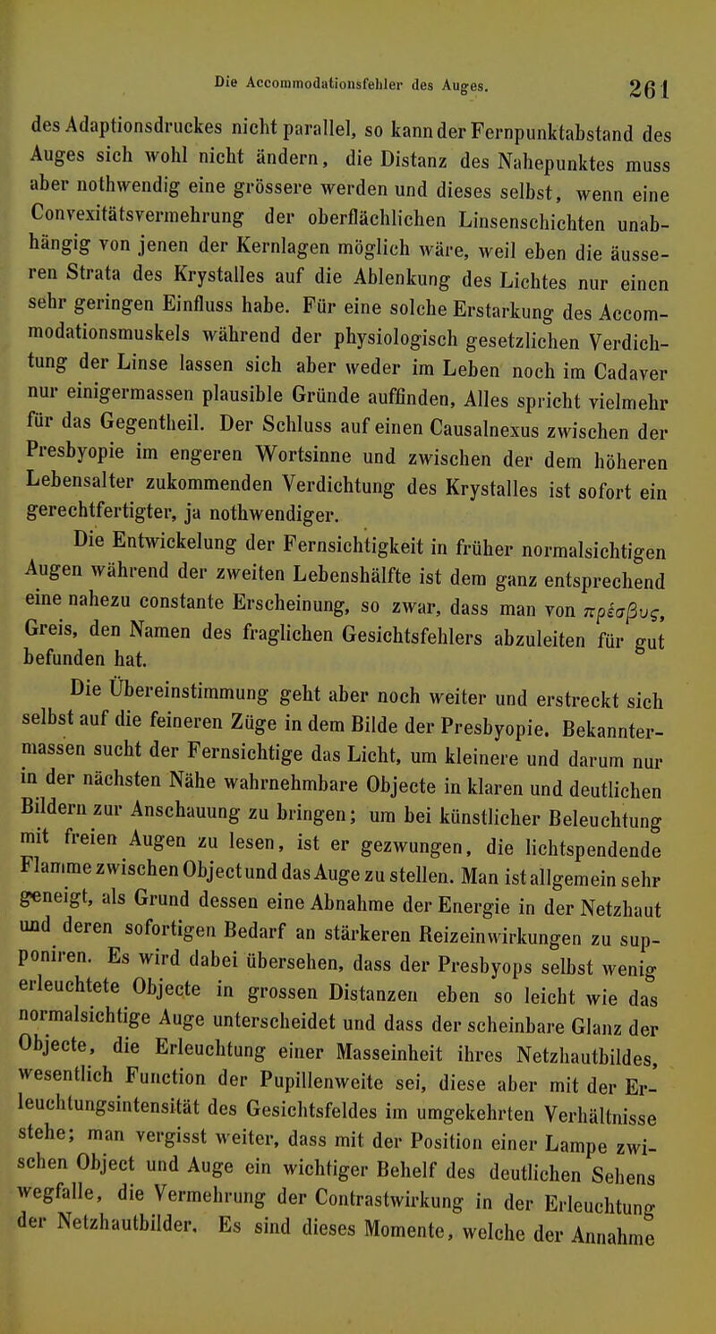 des Adaptionsdruckes nicht parallel, so kann der Fernpunktabstand des Auges sich wohl nicht ändern, die Distanz des Nahepunktes muss aber nothwendig eine grössere werden und dieses selbst, wenn eine Convexitätsvermehrung der oberflächlichen Linsenschichten unab- hängig von jenen der Kernlagen möglich wäre, weil eben die äusse- ren Strata des Krystalles auf die Ablenkung des Lichtes nur einen sehr geringen Einfluss habe. Für eine solche Erstarkung des Accom- modationsmuskels während der physiologisch gesetzlichen Verdich- tung der Linse lassen sich aber weder im Leben noch im Cadaver nur einigermassen plausible Gründe auffinden, Alles spricht vielmehr für das Gegentheil. Der Schluss auf einen Causalnexus zwischen der Presbyopie im engeren Wortsinne und zwischen der dem höheren Lebensalter zukommenden Verdichtung des Krystalles ist sofort ein gerechtfertigter, ja nothwendiger. Die Entwickelung der Fernsichtigkeit in früher normalsichtigen Augen während der zweiten Lebenshälfte ist dem ganz entsprechend eine nahezu constante Erscheinung, so zwar, dass man von npiaßvg, Greis, den Namen des fraglichen Gesichtsfehlers abzuleiten für gut befunden hat. Die Übereinstimmung geht aber noch weiter und erstreckt sich selbst auf die feineren Züge in dem Bilde der Presbyopie. Bekannter- massen sucht der Fernsichtige das Licht, um kleinere und darum nur in der nächsten Nähe wahrnehmbare Objecte in klaren und deutlichen Bildern zur Anschauung zu bringen; um bei künstlicher Beleuchtung mit freien Augen zu lesen, ist er gezwungen, die lichtspendende Flamme zwischen Objectund das Auge zu stellen. Man ist allgemein sehr geneigt, als Grund dessen eine Abnahme der Energie in der Netzhaut uud deren sofortigen Bedarf an stärkeren ßeizeinwirkungen zu sup- poniren. Es wird dabei übersehen, dass der Presbyops seihst wenig erleuchtete Objecte in grossen Distanzen eben so leicht wie das normalsichtige Auge unterscheidet und dass der scheinbare Glanz der Objecte, die Erleuchtung einer Masseinheit ihres Netzhautbildes, wesentlich Function der Pupillenweite sei, diese aber mit der Er- leuchtungsintensität des Gesichtsfeldes im umgekehrten Verhältnisse stehe; man vergisst weiter, dass mit der Position einer Lampe zwi- schen Object und Auge ein wichtiger Behelf des deutlichen Sehens wegfalle, die Vermehrung der Contrastwirkung in der Erleuchtung der Netzhautbilder. Es sind dieses Momente, welche der Annahme
