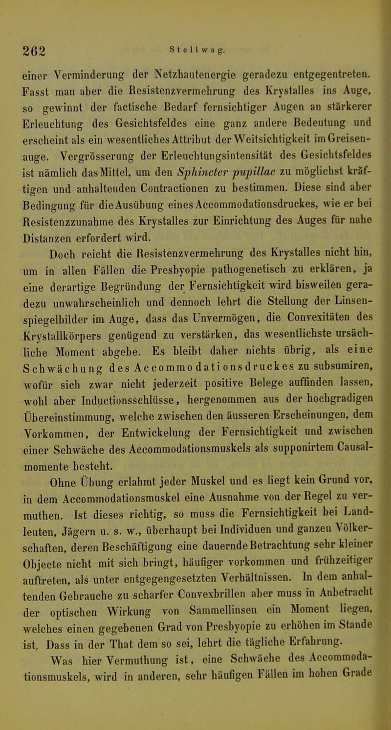 einer Verminderung der Netzhautenergie geradezu entgegentreten. Fasst man aber die Resistenzvermehrung des Krystalles ins Auge, so gewinnt der factische Bedarf fernsichtiger Augen an stärkerer Erleuchtung des Gesichtsfeldes eine ganz andere Bedeutung und erscheint als ein wesentliches Attribut der Weitsichtigkeit imGreisen- auge. Vergrösserung der Erleuchtungsintensität des Gesichtsfeldes ist nämlich das Mittel, um den Sphinäer pupillae zu möglichst kräf- tigen und anhaltenden Contractionen zu bestimmen. Diese sind aber Bedingung für die Ausübung eines Accommodationsdruckes, wie er bei Resistenzzunahme des Krystalles zur Einrichtung des Auges für nahe Distanzen erfordert wird. Doch reicht die Resistenzvermehrung des Krystalles nicht hin, um in allen Fällen die Presbyopie pathogenetisch zü erklären, ja eine derartige Begründung der Fernsichtigkeit wird bisweilen gera- dezu unwahrscheinlich und dennoch lehrt die Stellung der Linsen- spiegelbilder im Auge, dass das Unvermögen, die Convexitäten des Krystallkörpers genügend zu verstärken, das wesentlichste ursäch- liche Moment abgebe. Es bleibt daher nichts übrig, als eine Schwächung desAccommodationsdruckeszu subsumiren, Avofür sich zwar nicht jederzeit positive Belege auffinden lassen, wohl aber Inductionsschlüsse, hergenommen aus der hochgradigen Übereinstimmung, welche zwischen den äusseren Erscheinungen, dem Vorkommen, der Entwicklung der Fernsichtigkeit und zwischen einer Schwäche des Accommodationsmuskels als supponirtem Causal- momente besteht. Ohne Übung erlahmt jeder Muskel und es liegt kein Grund vor, in dem Accommodationsmuskel eine Ausnahme von der Regel zu ver- muthen. Ist dieses richtig, so muss die Fernsichtigkeit bei Land- leuten, Jägern u. s. w., überhaupt bei Individuen und ganzen Völker- schaften, deren Beschäftigung eine dauernde Betrachtung sehr kleiner Objecte nicht mit sich bringt, häufiger vorkommen und frühzeitiger auftreten, als unter entgegengesetzten Verhältnissen. In dem anhal- tenden Gebrauche zu scharfer Convexbrillen aber muss in Anbetracht der optischen Wirkung von Sammellinsen ein Moment liegen, welches einen gegebenen Grad von Presbyopie zu erhöhen im Stande ist. Dass in der That dem so sei, lehrt die tägliche Erfahrung. Was hier Vermuthung ist, eine Schwäche des Accommoda- tionsmuskels, wird in anderen, sehr häufigen Fällen im hohen Grade