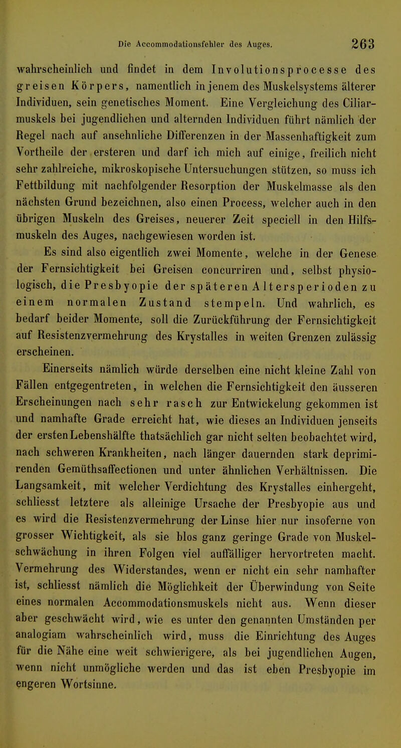 wahrscheinlich und findet in dem Involutionsprocesse des greisen Körpers, namentlich in jenem des Muskelsystems älterer Individuen, sein genetisches Moment. Eine Vergleichung des Ciliar- muskels bei jugendlichen und alternden Individuen führt nämlich der Regel nach auf ansehnliche Differenzen in der Massenhaftigkeit zum Vortheile der ersteren und darf ich mich auf einige, freilich nicht sehr zahlreiche, mikroskopische Untersuchungen stützen, so muss ich Fettbildung mit nachfolgender Resorption der Muskelmasse als den nächsten Grund bezeichnen, also einen Process, welcher auch in den übrigen Muskeln des Greises, neuerer Zeit speciell in den Hilfs- muskeln des Auges, nachgewiesen worden ist. Es sind also eigentlich zwei Momente, welche in der Genese der Fernsichtigkeit bei Greisen concurriren und, selbst physio- logisch, die Presbyopie der späteren Altersperioden zu einem normalen Zustand stempeln. Und wahrlich, es bedarf beider Momente, soll die Zurückführung der Fernsichtigkeit auf Resistenzvermehrung des Krystalles in weiten Grenzen zulässig erscheinen. Einerseits nämlich würde derselben eine nicht kleine Zahl von Fällen entgegentreten, in welchen die Fernsichtigkeit den äusseren Erscheinungen nach sehr rasch zur Entwickelung gekommen ist und namhafte Grade erreicht hat, wie dieses an Individuen jenseits der ersten Lebenshälfte thatsächlich gar nicht selten beobachtet wird, nach schweren Krankheiten, nach länger dauernden stark deprimi- renden Gemüthsaffectionen und unter ähnlichen Verhältnissen. Die Langsamkeit, mit welcher Verdichtung des Krystalles einhergeht, schliesst letztere als alleinige Ursache der Presbyopie aus und es wird die Resistenzvermehrung der Linse hier nur insoferne von grosser Wichtigkeit, als sie blos ganz geringe Grade von Muskel- schwächung in ihren Folgen viel auffälliger hervortreten macht. Vermehrung des Widerstandes, wenn er nicht ein sehr namhafter ist, schliesst nämlich die Möglichkeit der Überwindung von Seite eines normalen Accommodationsmuskels nicht aus. Wenn dieser aber geschwächt wird, wie es unter den genannten Umständen per analogiam wahrscheinlich wird, muss die Einrichtung des Auges für die Nähe eine weit schwierigere, als bei jugendlichen Augen, wenn nicht unmögliche werden und das ist eben Presbyopie im engeren Wortsinne.