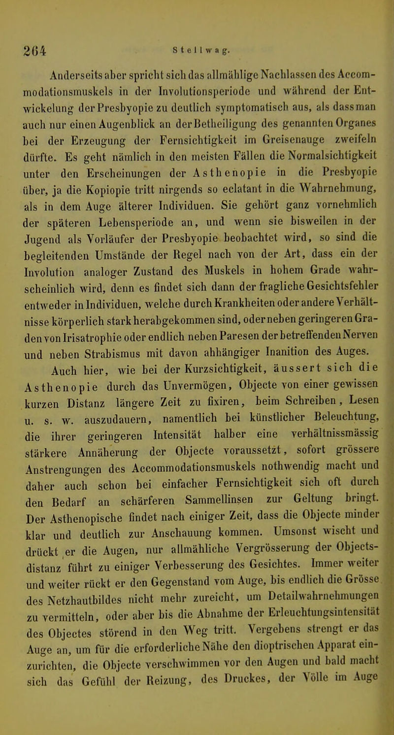 Anderseits aber spricht sich das allmählige Nachlassen des Accom- modationsmuskels in der Involutionsperiode und während der Ent- wickelung der Preshyopie zu deutlich symptomatisch aus, als dassman auch nur einen Augenblick an der Betheiligung des genannten Organes bei der Erzeugung der Fernsichtigkeit im Greisenauge zweifeln dürfte. Es geht nämlich in den meisten Fällen die Normalsichtigkeit unter den Erscheinungen der Asth enopie in die Presbyopie über, ja die Kopiopie tritt nirgends so eclatant in die Wahrnehmung, als in dem Auge älterer Individuen. Sie gehört ganz vornehmlich der späteren Lebensperiode an, und wenn sie bisweilen in der Jugend als Vorläufer der Presbyopie beobachtet wird, so sind die begleitenden Umstände der Regel nach von der Art, dass ein der Involution analoger Zustand des Muskels in hohem Grade wahr- scheinlich wird, denn es findet sich dann der fragliche Gesichtsfehler entweder in Individuen, welche durch Krankheiten oder andere Verhält- nisse körperlich stark herabgekommen sind, oder neben geringeren Gra- den von Irisatrophie oder endlich neben Paresen der betreffenden Nerven und neben Strabismus mit davon ahhängiger Inanition des Auges. Auch hier, wie bei der Kurzsichtigkeit, äussert sich die Asthenopie durch das Unvermögen, Objecte von einer gewissen kurzen Distanz längere Zeit zu fixiren, beim Schreiben, Lesen u. s. w. anzudauern, namentlich bei künstlicher Beleuchtung, die ihrer geringeren Intensität halber eine verhältnissmässig stärkere Annäherung der Objecte voraussetzt, sofort grössere Anstrengungen des Accommodationsmuskels nothwendig macht und daher auch schon bei einfacher Fernsichtigkeit sich oft durch den Bedarf an schärferen Sammellinsen zur Geltung bringt. Der Asthenopische findet nach einiger Zeit, dass die Objecte minder klar und deutlich zur Anschauung kommen. Umsonst wischt und drückt er die Augen, nur allmähliche Vergrösserung der Objects- distanz führt zu einiger Verbesserung des Gesichtes. Immer weiter und weiter rückt er den Gegenstand vom Auge, bis endlich die Grösse des Netzhautbildes nicht mehr zureicht, um Detailwahrnehmungen zu vermitteln, oder aber bis die Abnahme der Erleuchtungsintensiliit des Objectes störend in den Weg tritt. Vergebens strengt er das Auge an, um für die erforderliche Nähe den dioptrischen Apparat ein- zurichten, die Objecte verschwimmen vor den Augen und bald macht sich das Gefühl der Reizung, des Druckes, der Völle im Auge