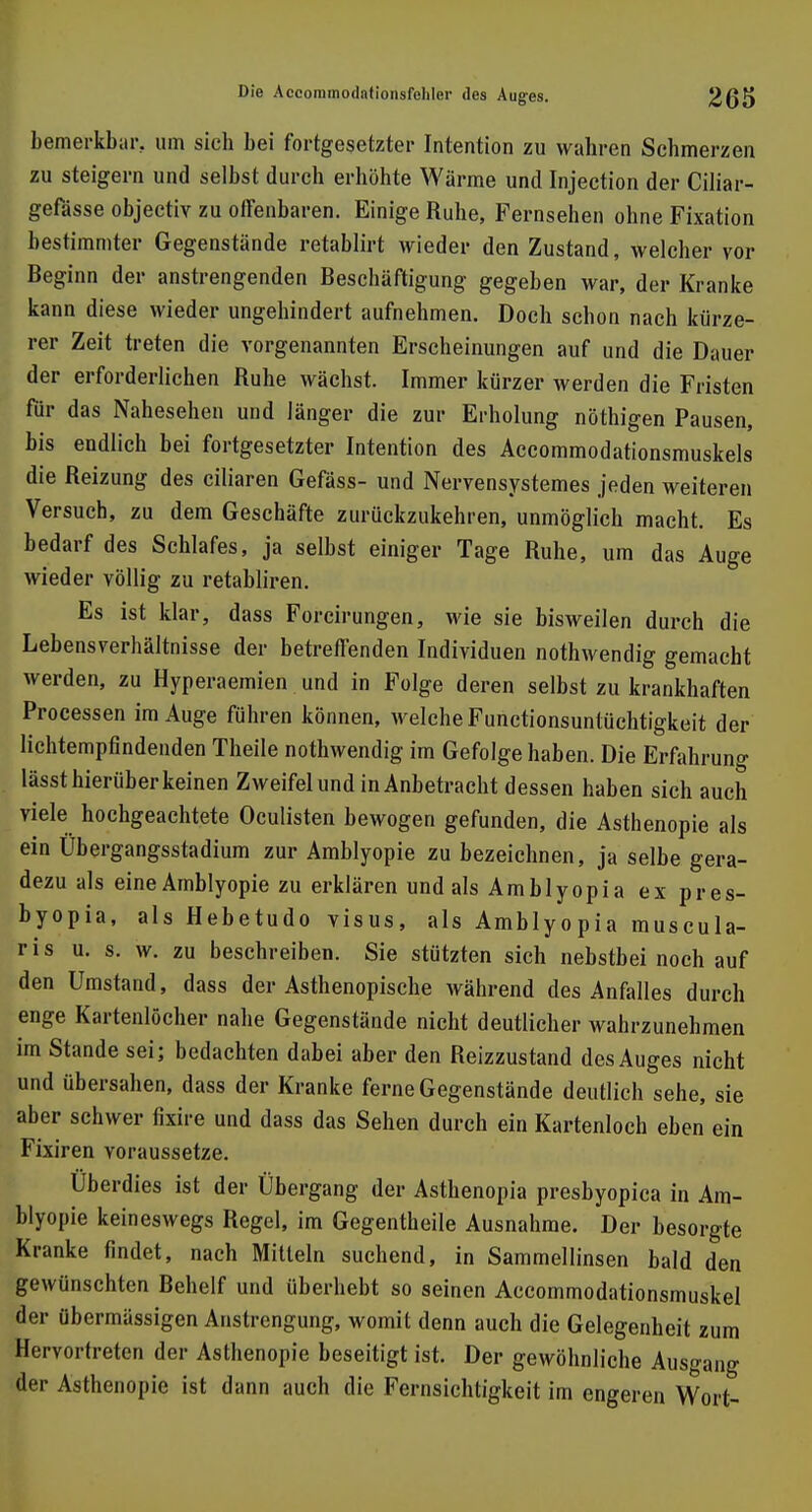 bemerkbar, um sich bei fortgesetzter Intention zu wahren Schmerzen zu steigern und selbst durch erhöhte Wärme und Injection der Ciliar- gefässe objectiv zu offenbaren. Einige Ruhe, Fernsehen ohne Fixation bestimmter Gegenstände retablirt wieder den Zustand, welcher vor Beginn der anstrengenden Beschäftigung gegeben war, der Kranke kann diese wieder ungehindert aufnehmen. Doch schon nach kürze- rer Zeit treten die vorgenannten Erscheinungen auf und die Dauer der erforderlichen Ruhe wächst. Immer kürzer werden die Fristen für das Nahesehen und länger die zur Erholung nöthigen Pausen, bis endlich bei fortgesetzter Intention des Accommodationsmuskels die Reizung des ciliaren Gefäss- und Nervensystemes jeden weiteren Versuch, zu dem Geschäfte zurückzukehren, unmöglich macht. Es bedarf des Schlafes, ja selbst einiger Tage Ruhe, um das Auge wieder völlig zu retabliren. Es ist klar, dass Forcirungen, wie sie bisweilen durch die Lebensverhältnisse der betreffenden Individuen nothwendig gemacht werden, zu Hyperaemien und in Folge deren selbst zu krankhaften Processen im Auge führen können, welche Functionsuntüchtigkeit der lichtempfindenden Theile nothwendig im Gefolge haben. Die Erfahrung lässt hierüber keinen Zweifel und in Anbetracht dessen haben sich auch viele hochgeachtete Oculisten bewogen gefunden, die Asthenopie als ein Übergangsstadium zur Amblyopie zu bezeichnen, ja selbe gera- dezu als eine Amblyopie zu erklären und als Amblyopi a ex pres- byopia, als Hebetudo visus, als Amblyopia muscula- r i s u. s. w. zu beschreiben. Sie stützten sich nebstbei noch auf den Umstand, dass der Asthenopische während des Anfalles durch enge Kartenlöcher nahe Gegenstände nicht deutlicher wahrzunehmen im Stande sei; bedachten dabei aber den Reizzustand des Auges nicht und übersahen, dass der Kranke ferne Gegenstände deutlich sehe, sie aber schwer fixire und dass das Sehen durch ein Kartenloch eben ein Fixiren voraussetze. Überdies ist der Übergang der Asthenopia presbyopica in Am- blyopie keineswegs Regel, im Gegentheile Ausnahme. Der besorgte Kranke findet, nach Mitteln suchend, in Sammellinsen bald den gewünschten Behelf und überhebt so seinen Accommodationsmuskel der übermässigen Anstrengung, womit denn auch die Gelegenheit zum Hervortreten der Asthenopie beseitigt ist. Der gewöhnliche Ausgang der Asthenopie ist dann auch die Fernsichtigkeit im engeren Wort-