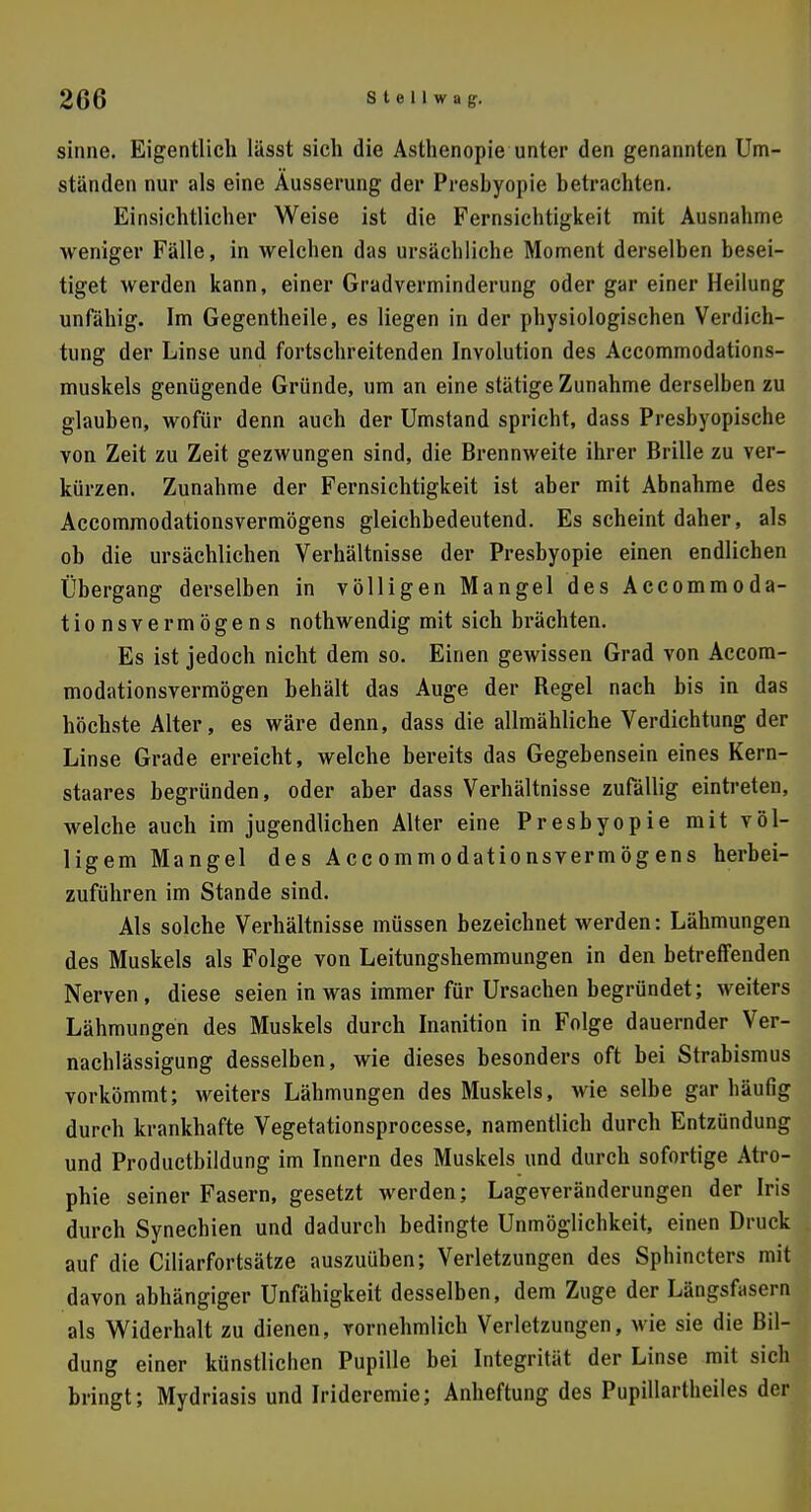 sinne. Eigentlich lässt sich die Asthenopie unter den genannten Um- standen nur als eine Äusserung der Preshyopie betrachten. Einsichtlicher Weise ist die Fernsichtigkeit mit Ausnahme weniger Fälle, in welchen das ursächliche Moment derselben besei- tiget werden kann, einer Gradverminderung oder gar einer Heilung unfähig. Im Gegentheile, es liegen in der physiologischen Verdich- tung der Linse und fortschreitenden Involution des Accommodations- muskels genügende Gründe, um an eine stätige Zunahme derselben zu glauben, wofür denn auch der Umstand spricht, dass Presbyopische von Zeit zu Zeit gezwungen sind, die Brennweite ihrer Brille zu ver- kürzen. Zunahme der Fernsichtigkeit ist aber mit Abnahme des Accommodationsvermögens gleichbedeutend. Es scheint daher, als ob die ursächlichen Verhältnisse der Presbyopie einen endlichen Übergang derselben in völligen Mangel des Accommoda- tionsvermögens nothwendig mit sich brächten. Es ist jedoch nicht dem so. Einen gewissen Grad von Accom- modationsvermögen behält das Auge der Begel nach bis in das höchste Alter, es wäre denn, dass die allmähliche Verdichtung der Linse Grade erreicht, welche bereits das Gegebensein eines Kern- staares begründen, oder aber dass Verhältnisse zufällig eintreten, welche auch im jugendlichen Alter eine Presbyopie mit völ- ligem Mangel des Accommodationsvermögens herbei- zuführen im Stande sind. Als solche Verhältnisse müssen bezeichnet werden: Lähmungen des Muskels als Folge von Leitungshemmungen in den betreffenden Nerven, diese seien in was immer für Ursachen begründet; weiters Lähmungen des Muskels durch Inanition in Folge dauernder Ver- nachlässigung desselben, wie dieses besonders oft bei Strabismus vorkömmt; weiters Lähmungen des Muskels, wie selbe gar häufig durch krankhafte Vegetationsprocesse, namentlich durch Entzündung und Productbildung im Innern des Muskels und durch sofortige Atro- phie seiner Fasern, gesetzt werden; Lageveränderungen der Iris durch Synechien und dadurch bedingte Unmöglichkeit, einen Druck auf die Ciliarfortsätze auszuüben; Verletzungen des Sphincters mit davon abhängiger Unfähigkeit desselben, dem Zuge der Längsfasern als Widerhalt zu dienen, vornehmlich Verletzungen, wie sie die Bil- dung einer künstlichen Pupille bei Integrität der Linse mit sich bringt; Mydriasis und Irideremie; Anheftung des Pupillartheiles der