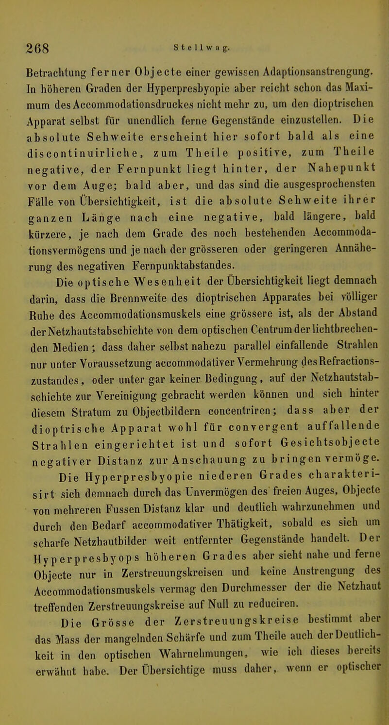 Betrachtung ferner Objecte einer gewissen Adaptionsanstrengung. In höheren Graden der Hyperpresbyopie aber reicht schon das Maxi- mum des Accommodationsdruckes nicht mehr zu, um den dioptrischen Apparat seihst für unendlich ferne Gegenstände einzustellen. Die absolute Sehweite erscheint hier sofort bald als eine discontinuirliche, zum Theile positive, zum Theile negative, der Fernpunkt liegt hinter, der Nahepunkt vor dem Auge; bald aber, und das sind die ausgesprochensten Fälle von Übersichtigkeit, ist die absolute Sehweite ihrer ganzen Länge nach eine negative, bald längere, bald kürzere, je nach dem Grade des noch bestehenden Accommoda- tionsvermögens und je nach der grösseren oder geringeren Annähe- rung des negativen Fernpunktabstandes. Die optische Wesenheit der Übersichtigkeit liegt demnach darin, dass die Brennweite des dioptrischen Apparates bei völliger Ruhe des Accommodationsmuskels eine grössere ist, als der Abstand der Netzhautstabschichte von dem optischen Centrum der lichtbrechen- den Medien ; dass daher selbst nahezu parallel einfallende Strahlen nur unter Voraussetzung aecommodativer Vermehrung desRefractions- zustandes, oder unter gar keiner Redingung, auf der Netzhautstab- schichte zur Vereinigung gebracht werden können und sich hinter diesem Stratum zu Objectbildern concentriren; dass aber der dioptrische Apparat wohl für convergent auffallende Strahlen eingerichtet ist und sofort Gesichtsobjecte negativer Distanz zur Anschauung zu bringen vermöge. Die Hyperpresbyopie niederen Grades charakteri- sirt sich demnach durch das Unvermögen des freien Auges, Objecte von mehreren Fussen Distanz klar und deutlich wahrzunehmen und durch den Redarf aecommodativer Thätigkeit, sobald es sich um scharfe Netzhautbilder weit entfernter Gegenstände handelt. Der Hyperpresbyops höheren Grades aber sieht nahe und ferne Objecte nur in Zerstreuungskreisen und keine Anstrengung des Accommodationsmuskels vermag den Durchmesser der die Netzhaut treffenden Zerstreuungskreise auf Null zu reduciren. Die Grösse der Zerstreuungskreise bestimmt aber das Mass der mangelnden Schärfe und zum Theile auch der Deutlich- keit in den optischen Wahrnehmungen, wie ich dieses bereits erwähnt habe. Der Übersichtige muss daher, wenn er optischer