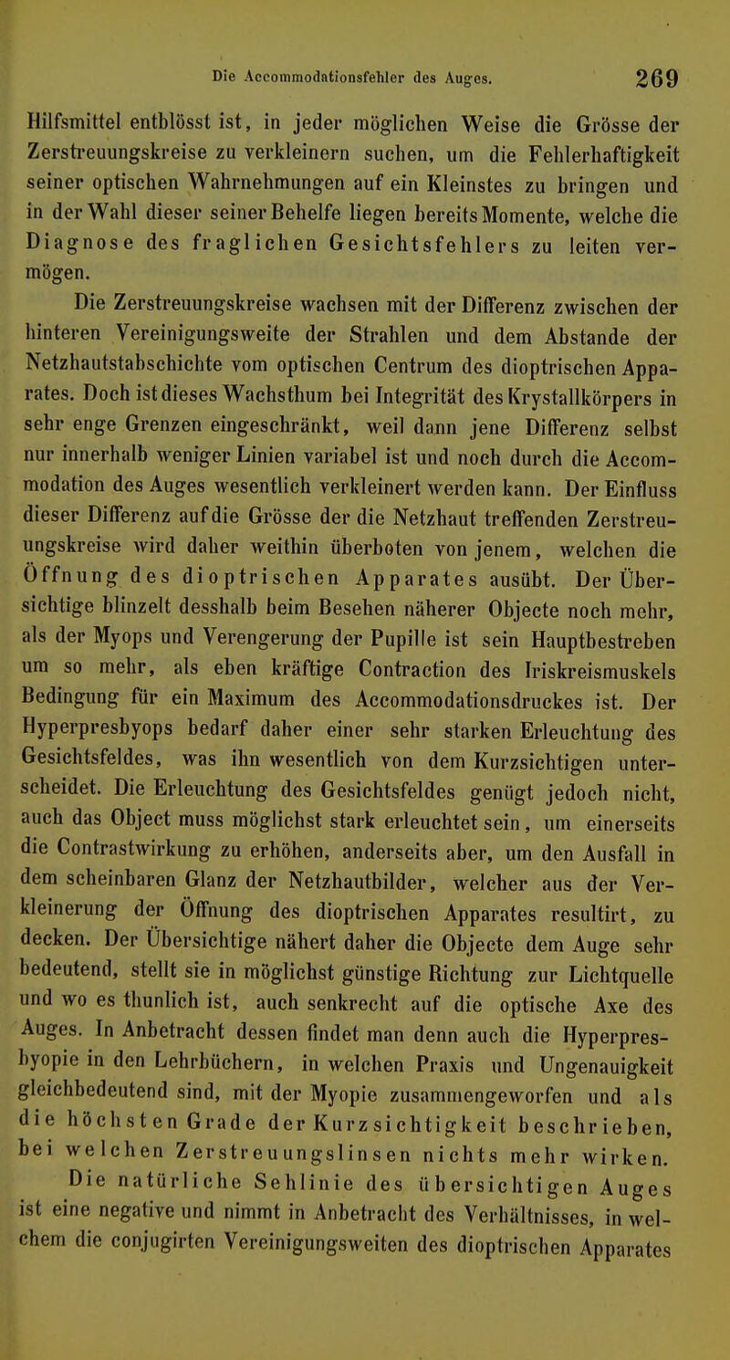 Hilfsmittel entblösst ist, in jeder möglichen Weise die Grösse der Zerstreuungskreise zu verkleinern suchen, um die Fehlerhaftigkeit seiner optischen Wahrnehmungen auf ein Kleinstes zu bringen und in der Wahl dieser seiner Behelfe liegen bereits Momente, welche die Diagnose des fraglichen Gesichtsfehlers zu leiten ver- mögen. Die Zerstreuungskreise wachsen mit der Differenz zwischen der hinteren Vereinigungsweite der Strahlen und dem Abstände der Netzhautstabschichte vom optischen Centrum des dioptrischen Appa- rates. Doch ist dieses Wachsthum bei Integrität des Krystallkörpers in sehr enge Grenzen eingeschränkt, weil dann jene Differenz selbst nur innerhalb weniger Linien variabel ist und noch durch die Accom- modation des Auges wesentlich verkleinert werden kann. Der Einfluss dieser Differenz auf die Grösse der die Netzhaut treffenden Zerstreu- ungskreise wird daher weithin überboten von jenem, welchen die Öffnung des dioptrischen Apparates ausübt. Der Über- sichtige blinzelt desshalb beim Besehen näherer Objecte noch mehr, als der Myops und Verengerung der Pupille ist sein Hauptbestreben um so mehr, als eben kräftige Contraction des Iriskreismuskels Bedingung für ein Maximum des Accommodationsdruckes ist. Der Hyperpresbyops bedarf daher einer sehr starken Erleuchtung des Gesichtsfeldes, was ihn wesentlich von dem Kurzsichtigen unter- scheidet. Die Erleuchtung des Gesichtsfeldes genügt jedoch nicht, auch das Object muss möglichst stark erleuchtet sein, um einerseits die Contrastwirkung zu erhöhen, anderseits aber, um den Ausfall in dem scheinbaren Glanz der Netzhautbilder, welcher aus der Ver- kleinerung der Öffnung des dioptrischen Apparates resultirt, zu decken. Der Übersichtige nähert daher die Objecte dem Auge sehr bedeutend, stellt sie in möglichst günstige Bichtung zur Lichtquelle und wo es thunlich ist, auch senkrecht auf die optische Axe des Auges. In Anbetracht dessen findet man denn auch die Hyperpres- byopie in den Lehrbüchern, in welchen Praxis und Ungenauigkeit gleichbedeutend sind, mit der Myopie zusammengeworfen und als die höchsten Grade der Kurzsichtigkeit beschrieben, bei welchen Zerstreuungslinsen nichts mehr wirken. Die natürliche Sehlinie des übersichtigen Auges ist eine negative und nimmt in Anbetracht des Verhältnisses, in wel- chem die conjugirten Vereinigungsweiten des dioptrischen Apparates