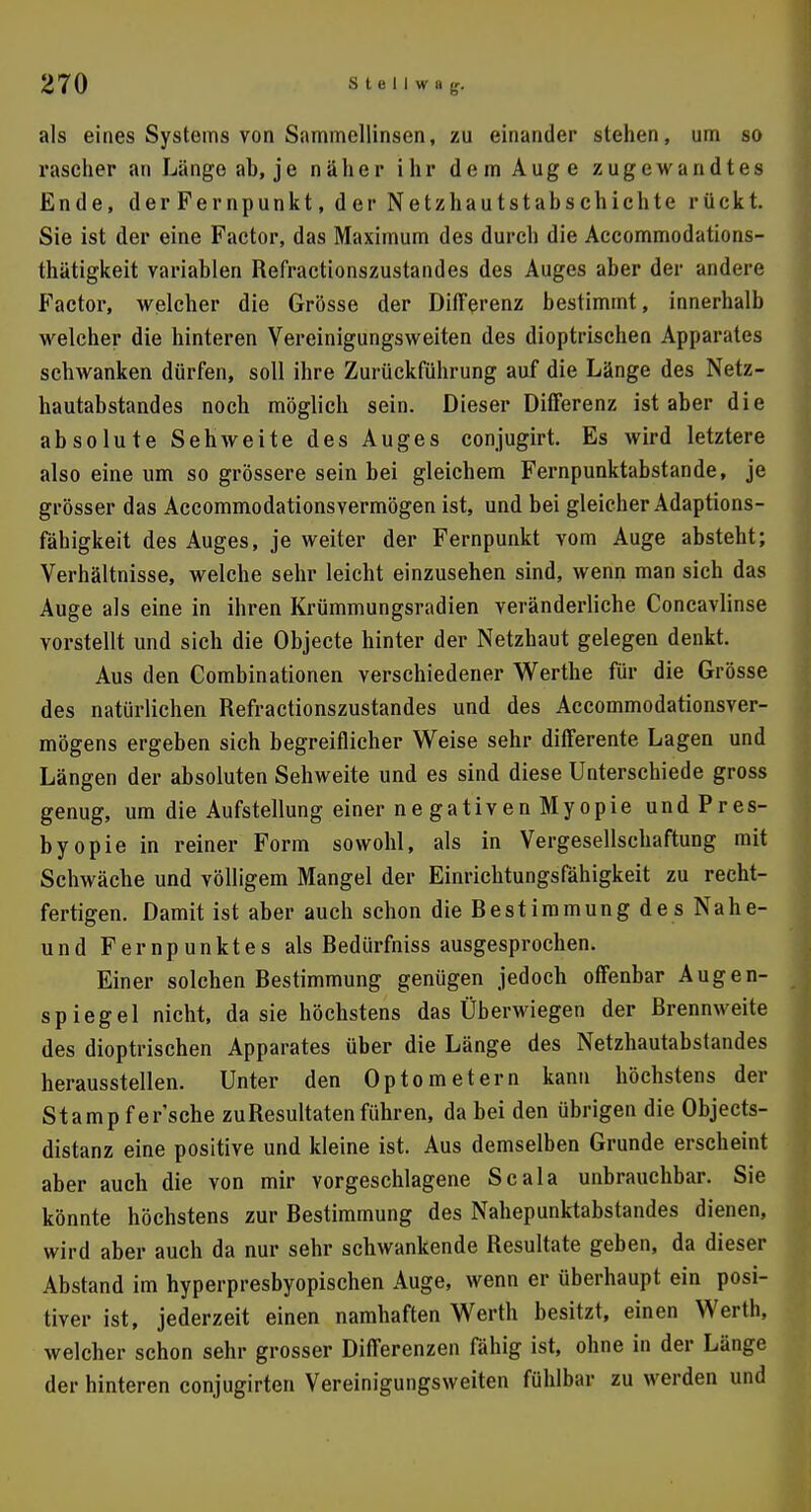 als eines Systems von Sammellinsen, zu einander stehen, um so rascher an Länge ab, je naher ihr dem Auge zugewandtes Ende, der Fernpunkt, der Netzhautstabschichte rückt. Sie ist der eine Factor, das Maximum des durch die Accommodations- thätigkeit variablen Refractionszustandes des Auges aber der andere Factor, welcher die Grösse der Differenz bestimmt, innerhalb welcher die hinteren Vereinigungsweiten des dioptrischen Apparates schwanken dürfen, soll ihre Zurückführung auf die Länge des Netz- hautabstandes noch möglich sein. Dieser Differenz ist aber die absolute Sehweite des Auges conjugirt. Es wird letztere also eine um so grössere sein bei gleichem Fernpunktabstande, je grösser das Accommodationsvermögen ist, und bei gleicher Adaptions- fähigkeit des Auges, je weiter der Fernpunkt vom Auge absteht; Verhältnisse, welche sehr leicht einzusehen sind, wenn man sich das Auge als eine in ihren Krümmungsradien veränderliche Concavlinse vorstellt und sich die Objecte hinter der Netzhaut gelegen denkt. Aus den Gombinationen verschiedener Werthe für die Grösse des natürlichen Refractionszustandes und des Accommodationsver- mögens ergeben sich begreiflicher Weise sehr differente Lagen und Längen der absoluten Sehweite und es sind diese Unterschiede gross genug, um die Aufstellung einer ne gativen Myopie und Pres- byopie in reiner Form sowohl, als in Vergesellschaftung mit Schwäche und völligem Mangel der Einrichtungsfähigkeit zu recht- fertigen. Damit ist aber auch schon die Bestimmung des Nahe- und Fernpunktes als Bedürfniss ausgesprochen. Einer solchen Bestimmung genügen jedoch offenbar Augen- spiegel nicht, da sie höchstens das Überwiegen der Brennweite des dioptrischen Apparates über die Länge des Netzhautabstandes herausstellen. Unter den Optometern kann höchstens der Stamp fer'sche zu Resultaten führen, da bei den übrigen die Objects- distanz eine positive und kleine ist. Aus demselben Grunde erscheint aber auch die von mir vorgeschlagene Scala unbrauchbar. Sie könnte höchstens zur Bestimmung des Nahepunktabstandes dienen, wird aber auch da nur sehr schwankende Besultate geben, da dieser Abstand im hyperpresbyopischen Auge, wenn er überhaupt ein posi- tiver ist, jederzeit einen namhaften Werth besitzt, einen Werth, welcher schon sehr grosser Differenzen fähig ist, ohne in der Länge der hinteren conjugirten Vereinigungsweiten fühlbar zu werden und