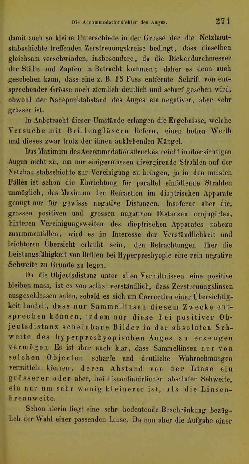damit auch so kleine Unterschiede in der Grösse der die Netzhaut- stabsehichte treffenden Zerstreuungskreise bedingt, dass dieselben gleichsam verschwinden, insbesondere, da die Dickendurchmesser der Stäbe und Zapfen in Betracht kommen; daher es denn auch geschehen kann, dass eine z. B. IS Fuss entfernte Schrift von ent- sprechender Grösse noch ziemlich deutlich und scharf gesehen wird, obwohl der Nahepunktabstand des Auges ein negativer, aber sehr grosser ist. In Anbetracht dieser Umstände erlangen die Ergebnisse, welche Versuche mit Brillengläsern liefern, einen hohen Werth und dieses zwar trotz der ihnen anklebenden Mängel. Das Maximum desAccommodationsdruckes reicht in übersichtigen Augen nicht zu, um nur einigermassen divergirende Strahlen auf der Netzhautstabschichte zur Vereinigung zu bringen, ja in den meisten Fällen ist schon die Einrichtung für parallel einfallende Strahlen unmöglich, das Maximum der Refraction im dioptrischen Apparate genügt nur für gewisse negative Distanzen. Insoferne aber die, grossen positiven und grossen negativen Distanzen conjugirten, hinteren Vereinigungsweiten des dioptrischen Apparates nahezu zusammenfallen, wird es im Interesse der Verständlichkeit und leichteren Übersicht erlaubt sein, den Betrachtungen über die Leistungsfähigkeit von Brillen bei Hyperpresbyopie eine rein negative Sehweite zu Grunde zu legen. Da die Objectsdistanz unter allen Verhältnissen eine positive bleiben muss, ist es von selbst verständlich, dass Zerstreuungslinsen ausgeschlossen seien, sobald es sich um Correction einer Übersichtig- keit handelt, dass nur Sammellinsen diesem Zwecke ent- sprechen können, indem nur diese bei positiver Ob- jectsdistanz scheinbare Bilder in der absoluten Seh- weite des hyperpresbyopischen Auges zu erzeugen vermögen. Es ist aber auch klar, dass Sammellinsen nur von solchen Objecten scharfe und deutliche Wahrnehmungen vermitteln können, deren Abstand von der Linse ein grösserer oder aber, bei discontinuirlicher absoluter Sehweite, ein nur um sehr wenig kleinerer ist, als die Linsen- b rennweite. Schon hierin liegt eine sehr bedeutende Beschränkung bezüg- lich der Wahl einer passenden Linse. Da nun aber die Aufgabe einer