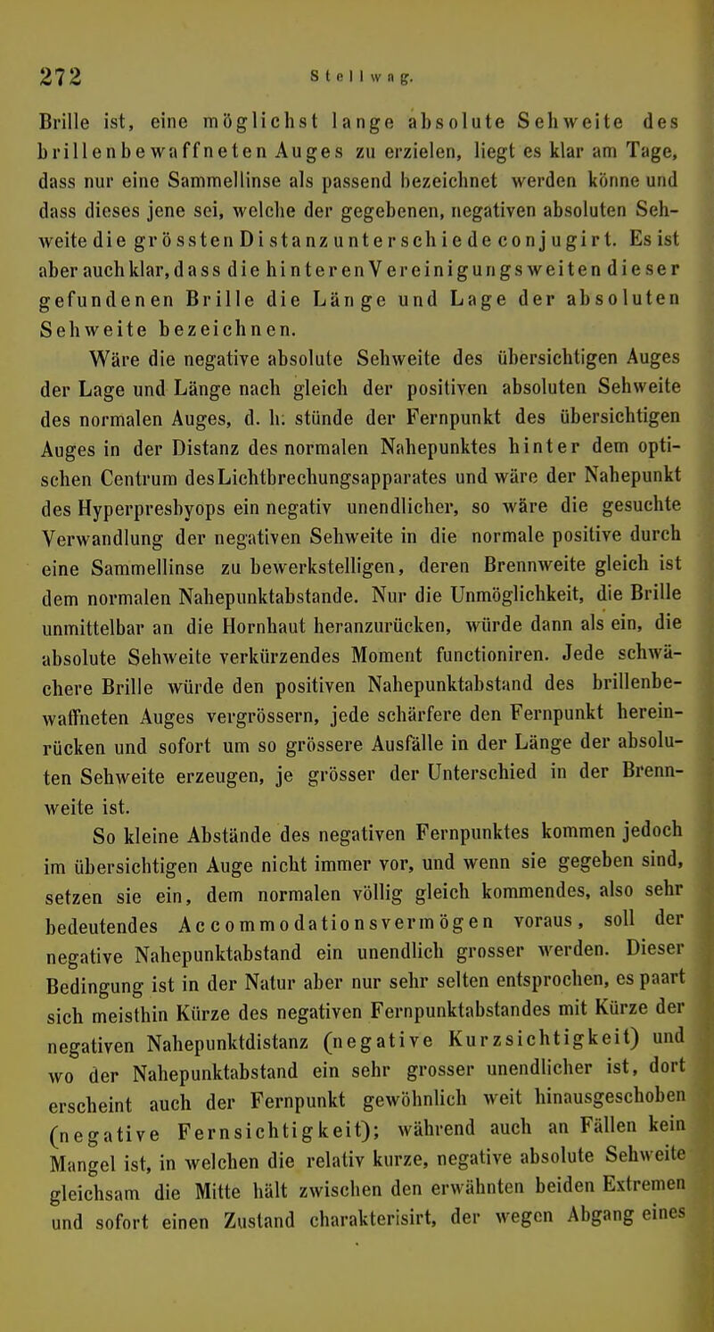 Brille ist, eine möglichst lange absolute Sehweite des brillenbewaffneten Auges zu erzielen, liegt es klar am Tage, dass nur eine Sammellinse als passend bezeichnet werden könne und dass dieses jene sei, welche der gegebenen, negativen absoluten Seh- weite die grösstenDistanzunterschiedeconjugirt. Es ist aber auch klar, dassdiehinterenVereinigungsweitendieser gefundenen Brille die Länge und Lage der absoluten Sehweite bezeichnen. Wäre die negative absolute Sehweite des übersichtigen Auges der Lage und Länge nach gleich der positiven absoluten Sehweite des normalen Auges, d. h: stünde der Fernpunkt des übersichtigen Auges in der Distanz des normalen Nahepunktes hinter dem opti- schen Centrum des Lichtbrechungsapparates und wäre der Nahepunkt des Hyperpresbyops ein negativ unendlicher, so wäre die gesuchte Verwandlung der negativen Sehweite in die normale positive durch eine Sammellinse zu bewerkstelligen, deren Brennweite gleich ist dem normalen Nahepunktabstande. Nur die Unmöglichkeit, die Brille unmittelbar an die Hornhaut heranzurücken, würde dann als ein, die absolute Sehweite verkürzendes Moment functioniren. Jede schwä- chere Brille würde den positiven Nahepunktabstand des brillenbe- waffneten Auges vergrössern, jede schärfere den Fernpunkt herein- rücken und sofort um so grössere Ausfälle in der Länge der absolu- ten Sehweite erzeugen, je grösser der Unterschied in der Brenn- weite ist. So kleine Abstände des negativen Fernpunktes kommen jedoch im übersichtigen Auge nicht immer vor, und wenn sie gegeben sind, setzen sie ein, dem normalen völlig gleich kommendes, also sehr bedeutendes Accommodationsvermögen voraus, soll der negative Nahepunktabstand ein unendlich grosser werden. Dieser Bedingung ist in der Natur aber nur sehr selten entsprochen, es paart sich meisthin Kürze des negativen Fernpunktabstandes mit Kürze der negativen Nahepunktdistanz (negative Kurzsichtigkeit) und wo der Nahepunktabstand ein sehr grosser unendlicher ist, dort erscheint auch der Fernpunkt gewöhnlich weit hinausgeschoben (negative Fernsichtigkeit); während auch an Fällen kein Mangel ist, in welchen die relativ kurze, negative absolute Sehweite gleichsam die Mitte hält zwischen den erwähnten beiden Extremen und sofort einen Zustand charakterisirt, der wegen Abgang eines