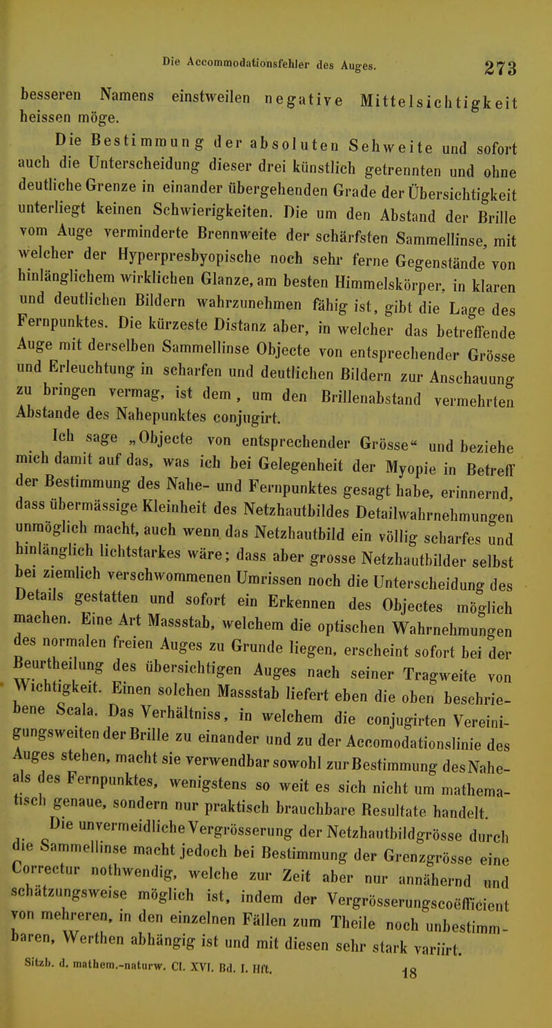 besseren Namens einstweilen negative Mittelsichtigkeit heissen möge. Die Bestimmung der absoluten Sehweite und sofort auch die Unterscheidung dieser drei künstlich getrennten und ohne deutliche Grenze in einander übergehenden Grade der Übersichtigkeit unterliegt keinen Schwierigkeiten. Die um den Abstand der Brille vom Auge verminderte Brennweite der schärfsten Sammellinse, mit welcher der Hyperpresbyopische noch sehr ferne Gegenstände'von hinlänglichem wirklichen Glänze, am besten Himmelskörper, in klaren und deutlichen Bildern wahrzunehmen fähig ist, gibt die Lage des Fernpunktes. Die kürzeste Distanz aber, in welcher das betreffende Auge mit derselben Sammellinse Objecte von entsprechender Grösse und Erleuchtung in scharfen und deutlichen Bildern zur Anschauung zu bringen vermag, ist dem , um den Brillenabstand vermehrten Abstände des Nahepunktes conjugirt. Ich sage „Objecte von entsprechender Grösse« und beziehe mich damit auf das, was ich bei Gelegenheit der Myopie in Betreff der Bestimmung des Nahe- und Fernpunktes gesagt habe, erinnernd, dass übermässige Kleinheit des Netzhautbildes Detailwahrnehmungen unmöglich macht, auch wenn das Netzhautbild ein völlig scharfe« und hinlänglich lichtstarkes wäre; dass aber grosse Netzhautbilder selbst bei ziemlich verschwommenen Umrissen noch die Unterscheidung des Details gestatten und sofort ein Erkennen des Objectes möglich machen. Eine Art Massstab, welchem die optischen Wahrnehmungen des normalen freien Auges zu Grunde liegen, erscheint sofort bei der Beurthei ung des übersichtigen Auges nach seiner Tragweite von Wichtigkeit. Einen solchen Massstab liefert eben die oben beschrie- bene Scala. DasVerhältniss, in welchem die conjugirten Vereini- gungsweiten der Brille zu einander und zu der Accomodationslinie des Auges stehen, macht sie verwendbar sowohl zur Bestimmung des Nahe- ais des Fernpunktes, wenigstens so weit es sich nicht um mathema- tisch genaue, sondern nur praktisch brauchbare Besultate handelt Die unvermeidliche Vergrösserung der Netzhautbildgrösse durch die Sammellinse macht jedoch bei Bestimmung der Grenzgrösse eine Correctur nothwendig, welche zur Zeit aber nur annähernd und schätzungsweise möglich ist, indem der Vergrösserungscoefficient von mehreren, in den einzelnen Fällen zum Theile noch unbestimm- baren, Werthen abhängig ist und mit diesen sehr stark variirt. 8Itzb. d. mathem.-naturw. Cl. XVI. Bd. I. Hft. ja