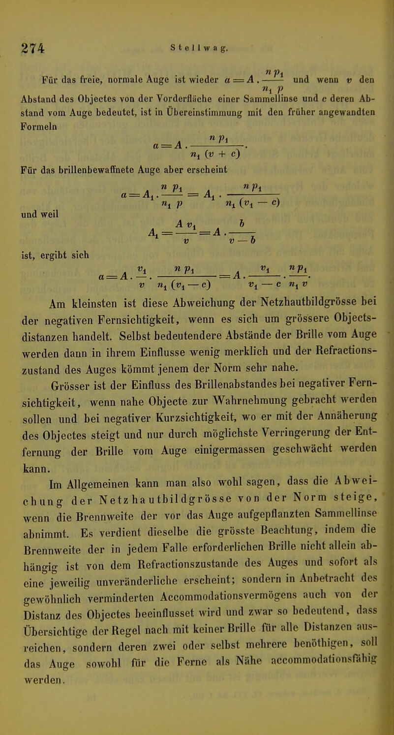 Für das freie, normale Auge ist wieder a = A . und wenn v den Absfand des Objectes von der Vorderflüche einer Sammellinse und e deren Ab- stand vom Auge bedeutet, ist in Übereinstimmung mit den früher angewandten Formeln a==A. —. nl {v + c) Für das brillenbewaffnete Auge aber erscheint a — Ai. = Al . und weil ist, ergibt sich Al=^ = A 6 v — b a = A. — . — = A v nt («! — c) vt C »,D Am kleinsten ist diese Abweichung der Netzhautbildgrösse bei der negativen Fernsichtigkeit, wenn es sich um grössere Objects- distanzen handelt. Selbst bedeutendere Abstände der Brille vom Auge werden dann in ihrem Einflüsse wenig merklich und der Refractions- zustand des Auges kömmt jenem der Norm sehr nahe. Grösser ist der Einfluss des Brillenabstandes bei negativer Fern- sichtigkeit, wenn nahe Objecte zur Wahrnehmung gebracht werden sollen und bei negativer Kurzsichtigkeit, wo er mit der Annäherung des Objectes steigt und nur durch möglichste Verringerung der Ent- fernung der Brille vom Auge einigermassen geschwächt werden kann. Im Allgemeinen kann man also wohl sagen, dass die Abwei- chung der Netzhautbildgrösse von der Norm steige, wenn die Brennweite der vor das Auge aufgepflanzten Sammellinse abnimmt. Es verdient dieselbe die grösste Beachtung, indem die Brennweite der in jedem Falle erforderlichen Brille nicht allein ab- hängig ist von dem Refractionszustande des Auges und sofort als eine jeweilig unveränderliche erscheint; sondern in Anbetracht des gewöhnlich verminderten Accommodationsvermögens auch von der Distanz des Objectes beeinflusset wird und zwar so bedeutend, dass Übersichtige der Regel nach mit keiner Brille für alle Distanzen aus- reichen, sondern deren zwei oder selbst mehrere benöthigen, soll das Auge sowohl für die Ferne als Nähe accommodafionsfähi> werden.