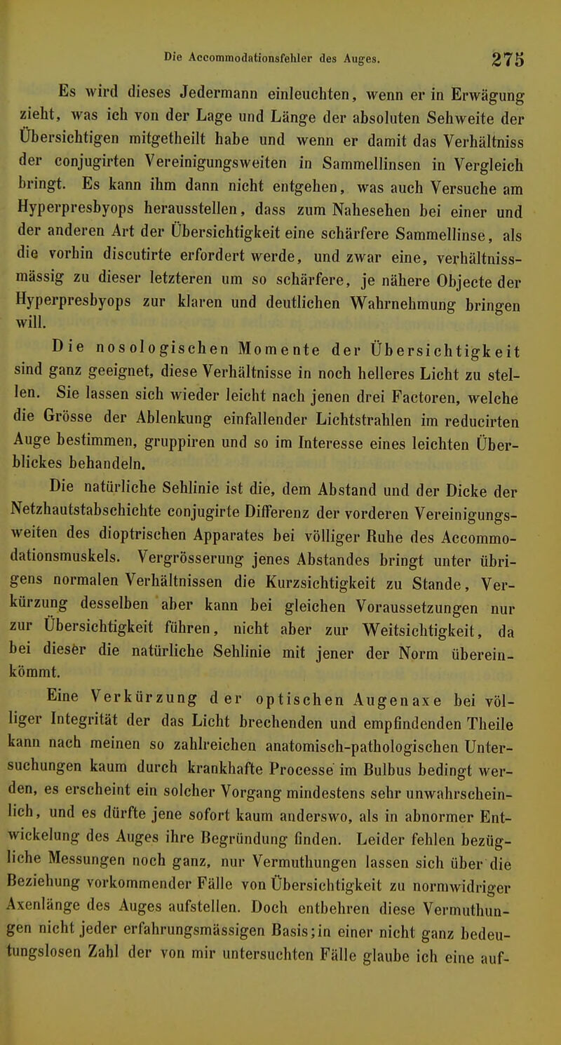 Es wird dieses Jedermann einleuchten, wenn er in Erwägung zieht, was ich von der Lage und Länge der absoluten Sehweite der Übersichtigen mitgetheilt habe und wenn er damit das Verhältniss der conjugirten Vereinigungsweiten in Sammellinsen in Vergleich bringt. Es kann ihm dann nicht entgehen, was auch Versuche am Hyperpresbyops herausstellen, dass zum Nahesehen bei einer und der anderen Art der Übersichtigkeit eine schärfere Sammellinse, als die vorhin discutirte erfordert werde, und zwar eine, verhältniss- mässig zu dieser letzteren um so schärfere, je nähere Objecte der Hyperpresbyops zur klaren und deutlichen Wahrnehmung bringen will. Die nosologischen Momente der Übersichtigkeit sind ganz geeignet, diese Verhältnisse in noch helleres Licht zu stel- len. Sie lassen sich wieder leicht nach jenen drei Factoren, welche die Grösse der Ablenkung einfallender Lichtstrahlen im reducirten Auge bestimmen, gruppiren und so im Interesse eines leichten Über- blickes behandeln. Die natürliche Sehlinie ist die, dem Abstand und der Dicke der Netzhautstabschichte conjugirte Differenz der vorderen Vereinigungs- weiten des dioptrischen Apparates bei völliger Ruhe des Accommo- dationsmuskels. Vergrösserung jenes Abstandes bringt unter übri- gens normalen Verhältnissen die Kurzsichtigkeit zu Stande, Ver- kürzung desselben aber kann bei gleichen Voraussetzungen nur zur Übersichtigkeit führen, nicht aber zur Weitsichtigkeit, da bei dieser die natürliche Sehlinie mit jener der Norm überein- kömmt. Eine Verkürzung der optischen Augenaxe bei völ- liger Integrität der das Licht brechenden und empfindenden Theile kann nach meinen so zahlreichen anatomisch-pathologischen Unter- suchungen kaum durch krankhafte Processe im Bulbus bedingt wer- den, es erscheint ein solcher Vorgang mindestens sehr unwahrschein- lich, und es dürfte jene sofort kaum anderswo, als in abnormer Ent- wicklung des Auges ihre Begründung finden. Leider fehlen bezüg- liche Messungen noch ganz, nur Vermuthungen lassen sich über die Beziehung vorkommender Fälle von Übersichtigkeit zu normwidriger Axenlänge des Auges aufstellen. Doch entbehren diese Vermuthun- gen nicht jeder erlalinmgsmässigen Basis;in einer nicht ganz bedeu- tungslosen Zahl der von mir untersuchten Fälle glaube ich eine auf-