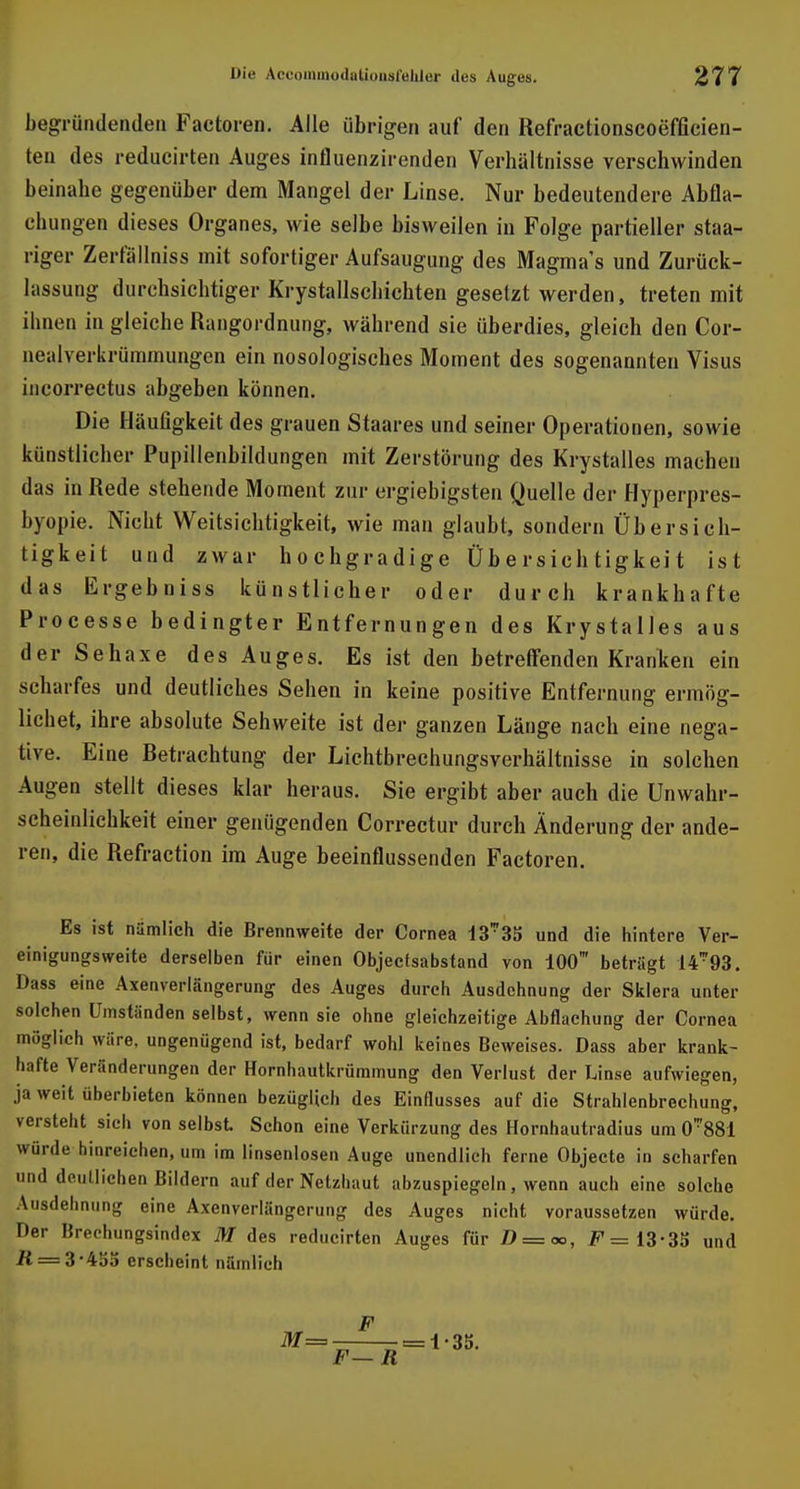 begründenden Factoren. Alle übrigen auf den Refractionscoefficien- ten des reducirten Auges influenzirenden Verhältnisse verschwinden beinahe gegenüber dem Mangel der Linse. Nur bedeutendere Abfla- chungen dieses Organes, wie selbe bisweilen in Folge partieller staa- riger Zerfällniss mit sofortiger Aufsaugung des Magmas und Zurück- hissung durchsichtiger Krystallschichten gesetzt werden, treten mit ihnen in gleiche Rangordnung, während sie überdies, gleich den Cor- nealverkrümmungen ein nosologisches Moment des sogenannten Visus incorrectus abgeben können. Die Häufigkeit des grauen Staares und seiner Operationen, sowie künstlicher Pupillenbildungen mit Zerstörung des Krystalles machen das in Rede stehende Moment zur ergiebigsten Quelle der Hyperpres- byopie. Nicht Weitsichtigkeit, wie man glaubt, sondern Übersich- tigkeit und zwar hochgradige Übersichtigkeit ist das Ergebniss künstlicher oder durch krankhafte Processe bedingter Entfernungen des Krystalles aus der Sehaxe des Auges. Es ist den betreffenden Kranken ein scharfes und deutliches Sehen in keine positive Entfernung ermög- lichet, ihre absolute Sehweite ist der ganzen Länge nach eine nega- tive. Eine Retrachtung der Lichtbrechungsverhältnisse in solchen Augen stellt dieses klar heraus. Sie ergibt aber auch die Unwahr- scheinlichkeit einer genügenden Correctur durch Änderung der ande- ren, die Refraction im Auge beeinflussenden Factoren. Es ist nämlich die Brennweite der Cornea und die hintere Ver- einigungsweite derselben für einen Objectsabstand von 100' betrügt 14*93. Dass eine Axenverlängerung des Auges durch Ausdehnung der Sklera unter solchen Umständen selbst, wenn sie ohne gleichzeitige Abflachung der Cornea möglich wäre, ungenügend ist, bedarf wohl keines Beweises. Dass aber krank- hafte Veränderungen der Hornhautkrümmung den Verlust der Linse aufwiegen, ja weit überbieten können bezüglich des Einflusses auf die Strahlenbrechung, versteht sich von selbst Schon eine Verkürzung des Hornhautradius um 0*881 würde hinreichen, um im linsenlosen Auge unendlich ferne Objecto in scharfen und deutlichen Bildern auf der Netzhaut abzuspiegeln, wenn auch eine solche Ausdehnung eine Axenverlängerung des Auges nicht voraussetzen würde. Der Brechungsindex M des reducirten Auges für D = oo, F=13'3ä und R = 3-455 erscheint nämlich F = - - = 1'35. F— R