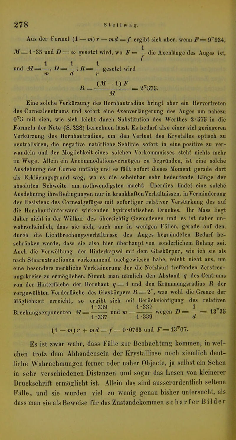 Aus der Formel (i — m) r — md = f ergibt sich aber, wenn F= 9934, 1 itf=l-35 und D = oo gesetzt wird, wo F= — die Axenlänge des Auges ist, 111 und M— —, D = —, R = — gesetzt wird m d r (M— 1) F R = — = 2-S7S. M Eine solche Verkürzung des Hornhautradius bringt aber ein Hervortreten des Cornealcentrums und sofort eine Axenverlängerung des Auges um nahezu 0?5 mit sich, wie sich leicht durch Substitution des Werthes 2-575 in die Formeln der Note (S.228) berechnen lässt. Es bedarf also einer viel geringeren Verkürzung des Hornhautradius, um den Verlust des Krystalles optisch zu neutralisiren, die negative natürliche Sehlinie sofort in eine positive zu ver- wandeln und der Möglichkeit eines solchen Vorkommnisses steht nichts mehr im Wege. Allein ein Accommodationsvermögen zu begründen, ist eine solche Ausdehnung der Cornea unfähig und es fällt sofort dieses Moment gerade dort als Erklärungsgrund weg, wo es die scheinbar sehr bedeutende Länge der absoluten Sehweite am. notwendigsten macht. Überdies findet eine solche Ausdehnung ihre Bedingungen nur in krankhaften Verhältnissen, in Verminderung der Resistenz des Cornealgefüges mit sofortiger relativer Verstärkung des auf die Hornhauthinterwand wirkenden hydrostatischen Druckes. Ihr Mass liegt daher nicht in der Willkür des übersichtig Gewordenen und es ist daher un- wahrscheinlich, dass sie sich, auch nur in wenigen Fällen, gerade auf den, durch die Lichtbrechungsverhältnisse des Auges begründeten Bedarf be- schränken werde, dass sie also hier überhaupt von sonderlichem Belang sei. Auch die Vorwölbung der Hinterkapsel mit dem Glaskörper, wie ich sie als nach Staarextractionen vorkommend nachgewiesen habe, reicht nicht aus, um eine besonders merkliche Verkleinerung der die Netzhaut treffenden Zerstreu- ungskreise zu ermöglichen. Nimmt man nämlich den Abstand q des Centrums von der Hinterfläche der Hornhaut </ = l und den Krümmungsradius R der vorgewölbten Vorderfläche des Glaskörpers R = 2', was wohl die Grenze der Möglichkeit erreicht, so ergibt sich mit Berücksichtigung des relativen 1-339 1-337 1 Brechungsexponenten M— und m— wegen D = — = 13 35 1*337 1*339 d (1 —m)r + md = f= 0*0765 und F= 13™07. Es ist zwar wahr, dass Fälle zur Beobachtung kommen, in wel- chen trotz dem Abhandensein der Krystallinse noch ziemlich deut- liche Wahrnehmungen ferner oder naher Objecte, ja selbst ein Sehen in sehr verschiedenen Distanzen und sogar das Lesen von kleinerer Druckschrift ermöglicht ist. Allein das sind ausserordentlich seltene Fälle, und sie wurden viel zu wenig genau bisher untersucht, als dass man sie als Beweise für das Zustandekommen scharfer Bilder