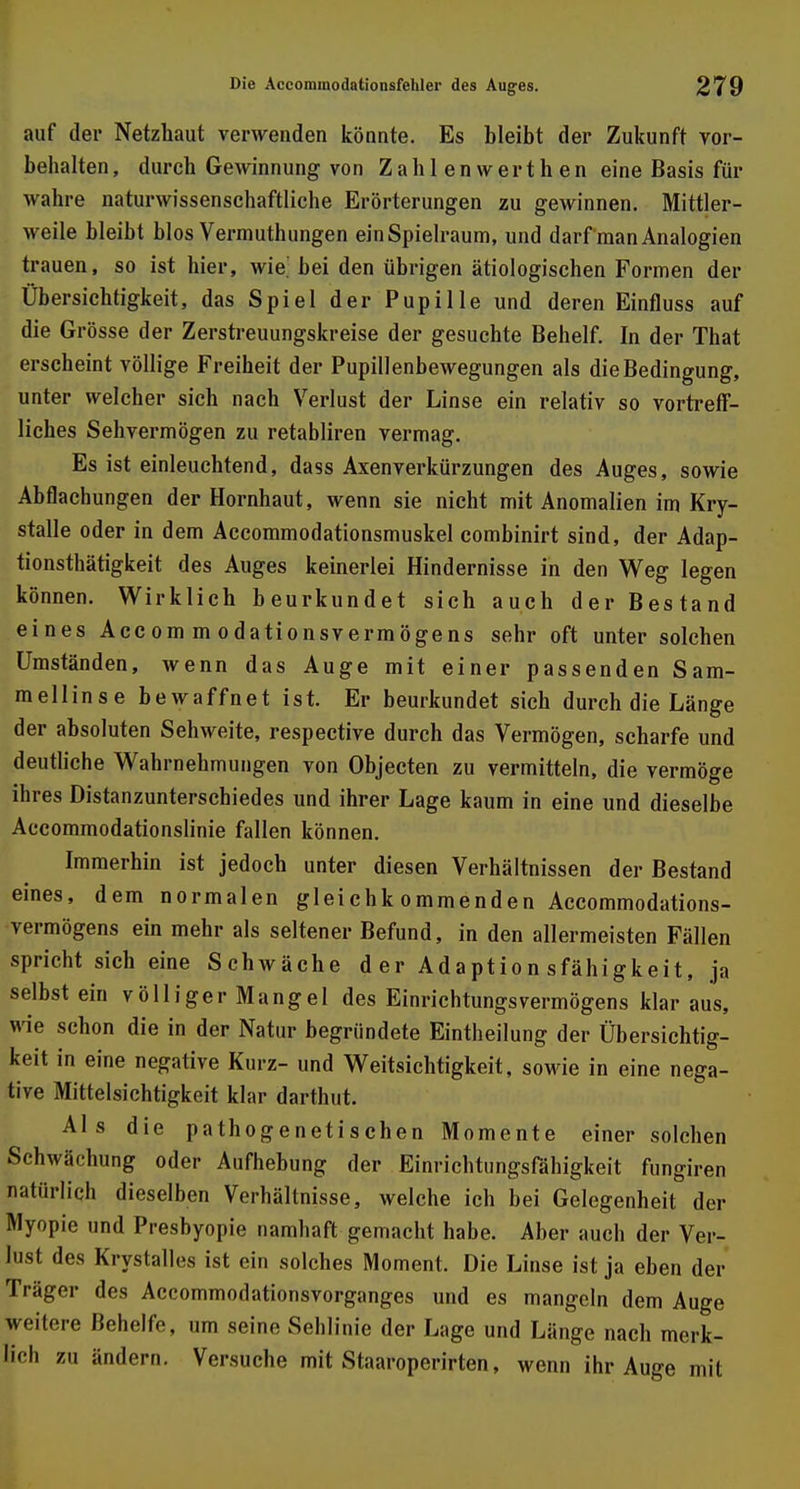 auf der Netzhaut verwenden könnte. Es bleibt der Zukunft vor- behalten, durch Gewinnung von Zahl enwerthen eine Basis für wahre naturwissenschaftliche Erörterungen zu gewinnen. Mittler- weile bleibt blos Vermuthungen ein Spielraum, und darf man Analogien trauen, so ist hier, wie. bei den übrigen ätiologischen Formen der Übersichtigkeit, das Spiel der Pupille und deren Einfluss auf die Grösse der Zerstreuungskreise der gesuchte Behelf. In der That erscheint völlige Freiheit der Pupillenbewegungen als die Bedingung, unter welcher sich nach Verlust der Linse ein relativ so vortreff- liches Sehvermögen zu retabliren vermag. Es ist einleuchtend, dass Axenverkürzungen des Auges, sowie Abflachungen der Hornhaut, wenn sie nicht mit Anomalien im Kry- stalle oder in dem Accommodationsmuskel combinirt sind, der Adap- tionsthätigkeit des Auges keinerlei Hindernisse in den Weg legen können. Wirklich beurkundet sich auch der Bestand eines Acc om m odationsvermögens sehr oft unter solchen Umständen, wenn das Auge mit einer passenden Sam- mellinse bewaffnet ist. Er beurkundet sich durch die Länge der absoluten Sehweite, respective durch das Vermögen, scharfe und deutliche Wahrnehmungen von Objecten zu vermitteln, die vermöge ihres Distanzunterschiedes und ihrer Lage kaum in eine und dieselbe Accommodationslinie fallen können. Immerhin ist jedoch unter diesen Verhältnissen der Bestand eines, dem normalen gleichkommenden Accommodations- vermögens ein mehr als seltener Befund, in den allermeisten Fällen spricht sich eine Schwäche der Adaptionsfähigkeit, ja selbst ein völliger Mangel des Einrichtungsvermögens klar aus, wie schon die in der Natur begründete Eintheilung der Übersichtig- keit in eine negative Kurz- und Weitsichtigkeit, sowie in eine nega- tive Mittelsichtigkeit klar darthut. Als die pathogenetischen Momente einer solchen Schwächung oder Aufhebung der Einrichtungsfähigkeit fungiren natürlich dieselben Verhältnisse, welche ich bei Gelegenheit der Myopie und Presbyopie namhaft gemacht habe. Aber auch der Ver- lust des Krystalles ist ein solches Moment. Die Linse ist ja eben der Träger des Accommodationsvorganges und es mangeln dem Auge weitere Behelfe, um seine Sehlinie der Lage und Länge nach merk- lich zu ändern. Versuche mit Staaroperirten, wenn ihr Auge mit