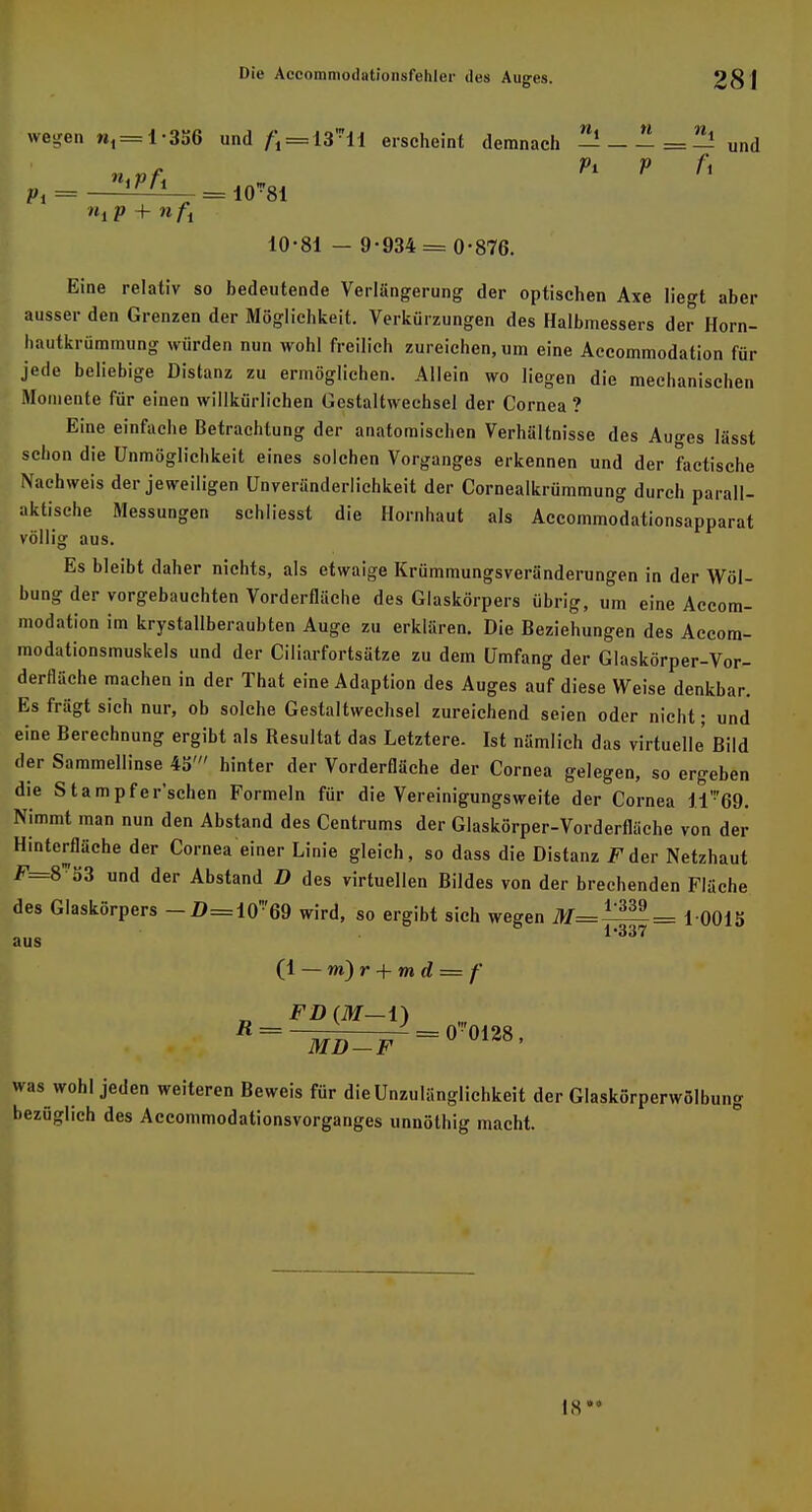 wegen n,=l-3K6 und £«18*11 erscheint demnach ^1-^=^! Und \ Pi = ^— = 10-81 10-81 - 9-934 = 0-876. Eine relativ so bedeutende Verlängerung der optischen Axe liegt aber ausser den Grenzen der Möglichkeit. Verkürzungen des Halbmessers der Horn- hautkrümmung würden nun wohl freilich zureichen, um eine Accommodation für jede beliebige Distanz zu ermöglichen. Allein wo liegen die mechanischen Momente für einen willkürlichen Gestaltwechsel der Cornea ? Eine einfache Betrachtung der anatomischen Verhältnisse des Auges lässt schon die Unmöglichkeit eines solchen Vorganges erkennen und der factische Nachweis der jeweiligen Unveränderlichkeit der Cornealkrümmung durch parall- aktische Messungen schliesst die Hornhaut als Accommodationsapparat völlig aus. Es bleibt daher nichts, als etwaige Krümmungsveränderungen in der Wöl- bung der vorgebauchten Vorderfläche des Glaskörpers übrig, um eine Accom- modation im krystallberaubten Auge zu erklären. Die Beziehungen des Accom- modationsmuskels und der Ciliarfortsätze zu dem Umfang der Glaskörper-Vor- derfläche machen in der That eine Adaption des Auges auf diese Weise denkbar. Esfrägtsich nur, ob solche Gestaltwechsel zureichend seien oder nicht; und eine Berechnung ergibt als Resultat das Letztere. Ist nämlich das virtuelle' Bild der Sammellinse 45' hinter der Vorderfläche der Cornea gelegen, so ergeben die Stampfer'schen Formeln für die Vereinigungsweite der Cornea li'69. Nimmt man nun den Abstand des Centrums der Glaskörper-Vorderfläche von der Hinterfläche der Cornea einer Linie gleich, so dass die Distanz F der Netzhaut F=8™53 und der Abstand D des virtuellen Bildes von der brechenden Fläche des Glaskörpers — Z>=10*69 wird, so ergibt sich wegen jtf=l^= 10015 aus 1,337 (1 — m) r + m d = f was wohl jeden weiteren Beweis für die Unzulänglichkeit der Glaskörperwölbung bezüglich des Accommodationsvorganges unnöthig macht. IS