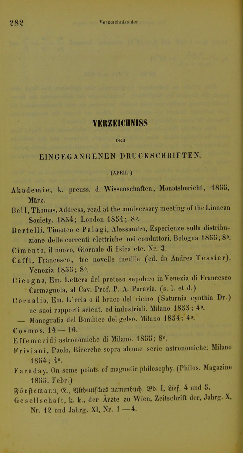YERZEICHNISS DER EINGEGANGENEN DRUCKSCHRIFTEN. (APRIL.) Akademie, k. preuss. d. Wissenschaften, Monatsbericht, 1855, März. Rel 1, Thomas, Address, read at the anniversary meeting of theLinnean Society. 1854; London 1854; 8». Bertelli, Timoteo e Palagi, Alessandro, Esperienze sulla distribu- zione delle correnti elettriche nei conduttori. Bologna 1855; 8°. Cimento.il nuoYO, Giornale di fisica etc. Nr. 3. Caffi, Francesco, tre novelle inedite (ed. da Andrea T es sie r). Venezia 1855; 8«. Cicogna, Em. Lettera del preteso sepolcro in Venezia di Francesco Carmagnola, al Cav. Prof. P. A. Paravia. (s. 1. et d.) Cornalia, Em. L'eria o il brueo del ricino (Saturnia cynthia Dr.) ne suoi rapporti scient. ed industriali. Milano 1855; 4°. — Monografia del Bombice del gelso. Milano 1854; 4». Cosmos. 14— 16. Effemeridi astronomiche di Milano. 1855; 8°. Frisiani, Paolo, Bicerche sopra alcune serie astronomiche: Milano 1854; 4«. Faraday. On some points of magnetic philosophy. (Pbilos. Magazine 1855. Febr.) görflemann, <5., 9fltbeutf$e8 namenbud). SBb. I, Sief. 4 und 5. Gesellschaft, k. k., der Ärzte zu Wien, Zeitschrift der, Jahrg. X, Nr. 12 und .Jahrg. XI, Nr. 1 —4.