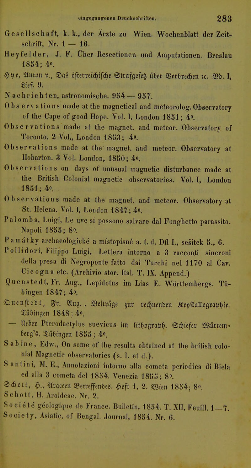 Gesellschaft, k. k., der Ärzte zu Wien. Wochenblatt der Zeit- schrift, Nr. 1 — 16. Heyfelder, J. F. Über Resectionen und Amputationen. Breslau 1854; 4o. 4>ije, Slnton t>., <Da8 öfterreidjtfcfoe @trafgefe§ über Verbrechen ic. 95b. I, Sief. 9. Nachrichten, astronomische. 954 — 957. Observations made atthe magnetical and meteorolog.Observatory of the Cape of good Hope. Vol. I, London 1851; 4. Observations made at the magnet. and meteor. Observatory of Toronto. 2 Vol., London 1853; 4». Observations made at the magnet. and meteor. Observatory at Hobarton. 3 Vol. London, 1850; 4<>. Observations on days of unusual magnetic disturbance made at the British Colonial magnetic observatories. Vol. I, London 1851; 4o. Observations made at the magnet. and meteor. Observatory at St. Helena. Vol. I, London 1847; 4». Palomba, Luigi, Le uve si possono salvare dal Funghetto parassito. Napoli 1855; 8». Pamdtky archaeologicke a mistopisne a. t. d. Dil I., sesitek 5„ 6. Pollidori, Filippo Luigi, Lettera intorno a 3 raeconti sincroni della presa di Negroponte fatto dai Turchi nel 1170 al Cav. Cicogna etc. (Archivio stor. Ital. T. IX. Append.) Quenstedt, Fr. Aug., Lepidotus im Lias E. Württembergs. Tü- bingen 1847; 4o. fcuenflebt, §r. 2lug. , «Beitrete jur redjnenben Är^ftattogra^te. Bübingen 1848; 4«. — lieber Pterodactylus suevicus im lit^ograpb,. ©ebiefer SBBürtem* berg'g. Bübingen 1855; 4». Sabine, Edw., On some of the results obtained at the british colo- nial Magnetic observatories (s. 1. et d.). Santini, M. E., Annotazioni intorno alla cometa periodica di Biela ed alla 3 cometa del 1854. Venezia 1855; 8o. @Aott, SIraceen SBetreffenbe«. £eft 1, 2. Sföten 1854; 8o. Schott, H. Aroideae. Nr. 2. Societe geoiogique de France. Bulletin, 1854. T. XII, Feuill. 1—7. Society, Asiatic, of Bengal. Journal, 1854. Nr. 6.