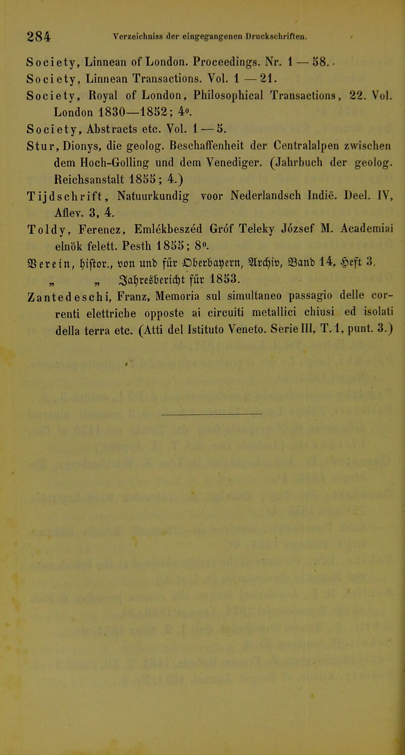 Society, Linnean of London. Proceedings. Nr. 1 — 58. • Society, Linnean Transactions. Vol. 1 — 21. Society, Royal of London, Philosophical Transactions, 22. Vol. London 1830—1852; 4o. Society, Abstracts etc. Vol. 1—5. Stur, Dionys, die geolog. Beschaffenheit der Centralalpen zwischen dem Hoch-Golling und dem Venediger. (Jahrbuch der geolog. Reichsanstalt 1855; 4.) Tijdschrift, Natuurkundig voor Nederlandsch Indie. Deel. IV, Aflev. 3, 4. Toldy, Ferencz, Emlekbeszed Gröf Teleky Jözsef M. Academiai elnök felett. Pesth 1855; 8<>. 93 er ein, Btftor., üon unb für Oberbeuern, Strdjfo, 53anb 14, £eft 3. „ 3abregbertd)t'für 1853. Zantedeschi, Franz, Memoria sul simultaneo passagio delle cor- renti elettriche opposte ai circuiti metallici chiusi ed isolati della terra etc. (Atti del Istituto Veneto. Serie III, T. l, punt. 3.)