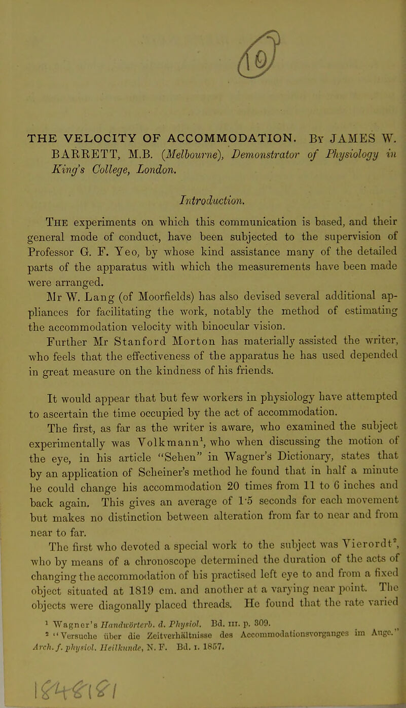 THE VELOCITY OF ACCOMMODATION. By JAMES W. BAKKETT, M.B. {Melbourne), Demonstrator of Physiology in King's College, London. Introduction. The experiments on which this communication is based, and their general mode of conduct, have been subjected to the supervision of Professor G. F. Yeo, by whose kind assistance many of the detailed parts of the apparatus with which the measurements have been made were arranged. Mr W. Lang (of Moorfields) has also devised several additional ap- pliances for facilitating the work, notably the method of estimating the accommodation velocity with binocular vision. Further Mr Stanford Morton has materially assisted the writer, who feels that the effectiveness of the apparatus he has used depended in great measure on the kindness of his friends. It would appear that but few workers in physiology have attempted to ascertain the time occupied by the act of accommodation. The first, as far as the writer is aware, who examined the subject experimentally was Volkmann1, who when discussing the motion of the eye, in his article Sehen in Wagners Dictionary, states that by an application of Scheiner's method he found that in half a minute he could change his accommodation 20 times from 11 to 6 inches and back again. This gives an average of 15 seconds for each movement but makes no distinction between alteration from far to near and from near to far. The first who devoted a special work to the subject was Vierordt8, who by means of a chronoscope determined the duration of the acts of changing the accommodation of his practised left eye to and from a fixed object situated at 1819 cm. and another at a varying near point. The objects were diagonally placed threads. He found that the rate varied 1 Wagner's Handwdrtcrb. d. Physiol Bd. m. p. 309. 5 Versuche iiber die Zeitverhaltnisse des AcconirnodntionsYorgangcs im Augc.