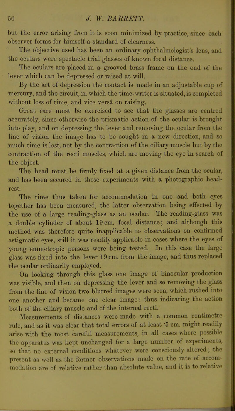 but the error arising from it is soon minimized by practice, since each observer forms for himself a standard of clearness. The objective used has been an ordinary ophthalmologist's lens, and the oculars were spectacle trial glasses of known focal distance. The oculars are placed in a grooved brass frame on the end of the lever which can be depressed or raised at will. By the act of depression the contact is made in an adjustable cup of mercury, and the circuit, in which the time-writer is situated, is completed without loss of time, and vice versa on raising. Great care must be exercised to see that the glasses are centred accurately, since otherwise the prismatic action of the ocular is brought into play, and on depressing the lever and removing the ocular from the line of vision the image has to be sought in a new direction, and so much time is lost, not by the contraction of the ciliary muscle but by the contraction of the recti muscles, which are moving the eye in search of the object. The head must be firmly fixed at a given distance from the ocular, and has been secured in these experiments with a photographic head- rest. The time thus taken for accommodation in one and both eyes together has been measured, the latter observation being effected by the use of a large reading-glass as an ocular. The reading-glass was a double cylinder of about 19cm. focal distance; and although this method was therefore quite inapplicable to observations on confirmed astigmatic eyes, still it was readily applicable in cases where the eyes of young emmetropic persons were being tested. In this case the large glass was fixed into the lever 19 cm. from the image, and thus replaced the ocular ordinarily employed. On looking through this glass one image of binocular production was visible, and then on depressing the lever and so removing the glass from the line of vision two blurred images were seen, which rushed into one another and became one clear image: thus indicating the action both of the ciliary muscle and of the internal recti. Measurements of distances were made with a common centimetre rule, and as it was clear that total errors of at least '5 cm. might readily arise with the most careful measurements, in all cases where possible the apparatus was kept unchanged for a large number of experiments, so that no external conditions whatever were consciously altered; the present as well as the former observations made on the rate of accom- modation are of relative rather than absolute value, and it is to relative