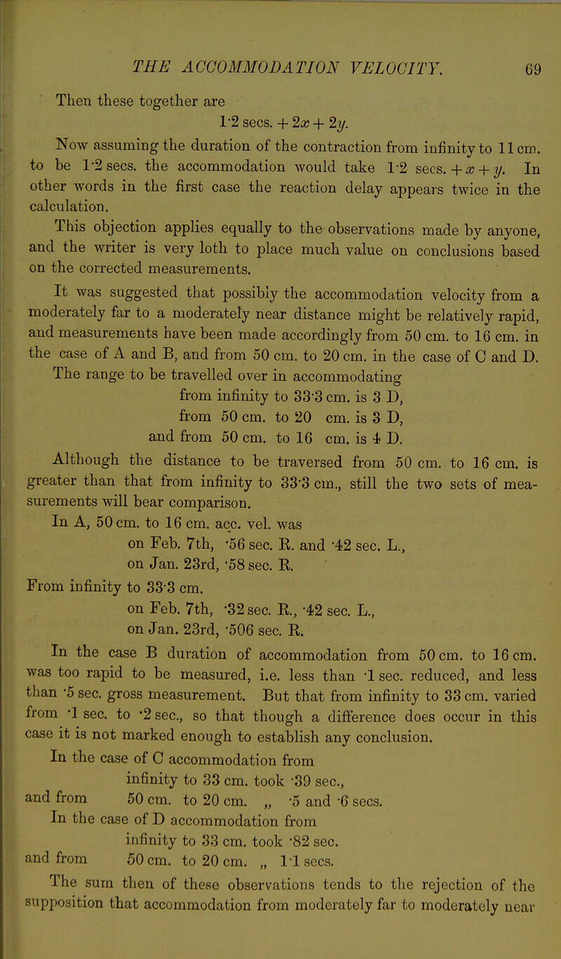 Then these together are 1-2 sees. + 2x + 2y. Now assuming the duration of the contraction from infinity to 11cm. to be T2secs. the accommodation would take 1-2 sees. +x + y. In other words in the first case the reaction delay appears twice in the calculation. This objection applies equally to the observations made by anyone, and the writer is very loth to place much value on conclusions based on the corrected measurements. It was suggested that possibly the accommodation velocity from a moderately far to a moderately near distance might be relatively rapid, and measurements have been made accordingly from 50 cm. to 16 cm. in the case of A and B, and from 50 cm. to 20 cm. in the case of C and D. The range to be travelled over in accommodating from infinity to 33-3 cm. is 3 D, from 50 cm. to 20 cm. is 3 D, and from 50 cm. to 16 cm. is 4 D. Although the distance to be traversed from 50 cm. to 16 cm. is greater than that from infinity to 33*3 cm., still the two sets of mea- surements will bear comparison. In A, 50 cm. to 16 cm. acc. vel. was on Feb. 7 th, -56 sec. K. and '42 sec. L., on Jan. 23rd, -58 sec. R From infinity to 333 cm. on Feb. 7th, -32 sec. R, -42 sec. L., on Jan. 23rd, 506 sec. R In the case B duration of accommodation from 50 cm. to 16 cm. was too rapid to be measured, i.e. less than 1 sec. reduced, and less than -5 sec. gross measurement. But that from infinity to 33 cm. varied from -1 sec. to *2 sec, so that though a difference does occur in this case it is not marked enough to establish any conclusion. In the case of C accommodation from infinity to 33 cm. took -39 sec, and from 50 cm. to 20 cm. „ 5 and -6 sees. In the case of D accommodation from infinity to 33 cm. took *82 sec. and from 50 cm. to 20 cm. „ Usees. The sum then of these observations tends to the rejection of the supposition that accommodation from moderately far to moderately near