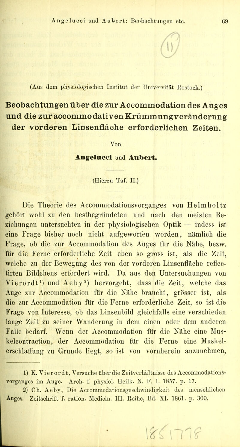 (Aus dem physiologischen Institut der Universität Rostock.) Beobachtungen über die zur Accommodation des Auges und die zur accommodativen Krümmung Veränderung der vorderen Linsenfläche erforderlichen Zeiten. Von Angelucci und Aiibert. (Hierzu Taf. II.) Die Theorie des Accommodationsvorganges von Helmholtz gehört wohl zu den bestbegründeten und nach den meisten Be- ziehungen untersuchten in der physiologischen Optik — indess ist eine Frage bisher noch nicht aufgeworfen worden, nämlich die Frage, ob die zur Accommodation des Auges für die Nähe, bezw. für die Ferne erforderliche Zeit eben so gross ist, als die Zeit, welche zu der Bewegung des von der vorderen Linsenfläche reflec- tirten Bildchens erfordert wird. Da aus den Untersuchungen von Vierordt1) und Aeby2) hervorgeht, dass die Zeit, welche das Auge zur Accommodation für die Nähe braucht, grösser ist, als die zur Accommodation für die Ferne erforderliche Zeit, so ist die Frage von Interesse, ob das Linsenbild gleichfalls eine verschieden lange Zeit zu seiner Wanderung in dem einen oder dem anderen Falle bedarf. Wenn der Accommodation für die Nähe eine Mus- kelcontraction, der Accommodation für die Ferne eine Muskel- erschlaffung zu Grunde liegt, so ist von vornherein anzunehmen, 1) K. Vierordt, Versuche über die Zeitverhältnisse des Accommodations- vorganges im Auge. Arch. f. physiol. Heilk. N. F. I. 1857. p. 17. 2) Ch. Aeby, Die Accommodationsgeschwindigkeit des menschlichen Auges. Zeitschrift f. ration. Medicin. III. Reihe, Bd. XI. 1861. p. 300,