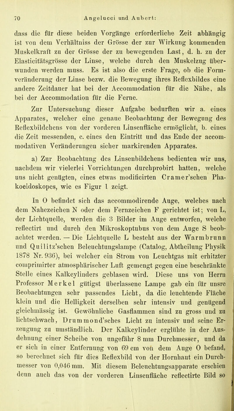 dass die für diese beiden Vorgänge erforderliche Zeit abhängig ist von dem Verhältniss der Grösse der zur Wirkung kommenden Muskelkraft zu der Grösse der zu bewegenden Last, d. h. zu der Elasticitätsgrösse der Linse, welche durch den Muskelzug über- wunden werden muss. Es ist also die erste Frage, ob die Form- veränderung der Linse bezw. die Bewegung ihres Reflexbildes eine andere Zeitdauer hat bei der Accommodation für die Nähe, als bei der Accommodation für die Ferne. Zur Untersuchung dieser Aufgabe bedurften wir a. eines Apparates, welcher eine genaue Beobachtung der Bewegung des Reflexbildchens von der vorderen Linsenfläche ermöglicht, b. eines die Zeit messenden, c. eines den Eintritt und das Ende der accom- modativen Veränderungen sicher markirenden Apparates. a) Zur Beobachtung des Linsenbildchens bedienten wir uns, nachdem wir vielerlei Vorrichtungen durchprobirt hatten, welche uns nicht genügten, eines etwas modificirten Cramer'schen Pha- koeidoskopes, wie es Figur 1 zeigt. In 0 befindet sich das accommodirende Auge, welches nach dem Nahezeichen N oder dem Fernzeichen F gerichtet ist; von L, der Lichtquelle, werden die 3 Bilder im Auge entworfen, welche reflectirt und durch den Mikroskoptubus von dem Auge S beob- achtet werden. — Die Lichtquelle L besteht aus der Warmbrunn und Quilitz'schen Beleuchtungslampe (Catalog, Abtheilung Physik 1878 Nr. 936), bei welcher ein Strom von Leuchtgas mit erhitzter comprimirter atmosphärischer Luft gemengt gegen eine beschränkte Stelle eines Kalkcylinders geblasen wird. Diese uns von Herrn Professor Merkel gütigst überlassene Lampe gab ein für unsre Beobachtungen sehr passendes Licht, da die leuchtende Fläche klein und die Helligkeit derselben sehr intensiv und genügend gleichmässig ist. Gewöhnliche Gasflammen sind zu gross und zu lichtschwach, Drummond'sches Licht zu intensiv und seine Er- zeugung zu umständlich. Der Kalkcylinder erglühte in der Aus- dehnung einer Scheibe von ungefähr 8 mm Durchmesser, und da er sich in einer Entfernung von 69 cm von dem Auge 0 befand, so berechnet sich für dies Reflexbild von der Hornhaut ein Durch- messer von 0,046 mm. Mit diesem Beleuchtungsapparate erschien denn auch das von der vorderen Linsenfläche reflectirte Bild so