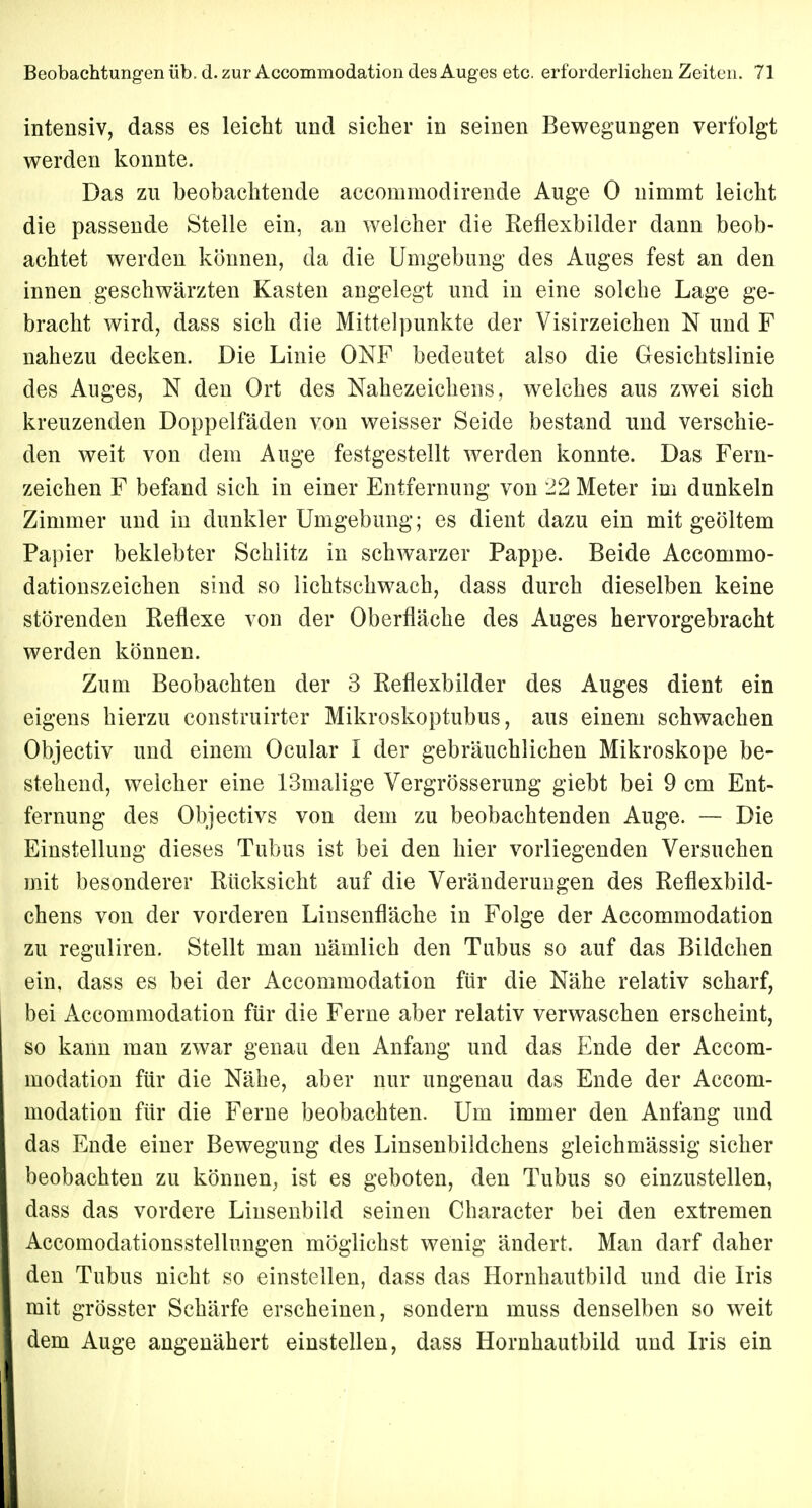 intensiv, dass es leicht und sicher in seinen Bewegungen verfolgt werden konnte. Das zu beobachtende accommodirende Auge 0 nimmt leicht die passende Stelle ein, an welcher die Reflexbilder dann beob- achtet werden können, da die Umgebung des Auges fest an den innen geschwärzten Kasten angelegt und in eine solche Lage ge- bracht wird, dass sich die Mittelpunkte der Visirzeichen N und F nahezu decken. Die Linie ONF bedeutet also die Gesichtslinie des Auges, N den Ort des Nahezeichens, welches aus zwei sich kreuzenden Doppelfäden von weisser Seide bestand und verschie- den weit von dem Auge festgestellt werden konnte. Das Fern- zeichen F befand sich in einer Entfernung von 22 Meter im dunkeln Zimmer und in dunkler Umgebung; es dient dazu ein mit geöltem Papier beklebter Schlitz in schwarzer Pappe. Beide Accommo- dationszeichen sind so lichtschwach, dass durch dieselben keine störenden Reflexe von der Oberfläche des Auges hervorgebracht werden können. Zum Beobachten der 3 Reflexbilder des Auges dient ein eigens hierzu construirter Mikroskoptubus, aus einem schwachen Objectiv und einem Ocular I der gebräuchlichen Mikroskope be- stehend, welcher eine 13malige Vergrösserung giebt bei 9 cm Ent- fernung des Objectivs von dem zu beobachtenden Auge. — Die Einstellung dieses Tubus ist bei den hier vorliegenden Versuchen mit besonderer Rücksicht auf die Veränderungen des Reflexbild- chens von der vorderen Linsenfläche in Folge der Accommodation zu reguliren. Stellt man nämlich den Tubus so auf das Bildchen ein, dass es bei der Accommodation für die Nähe relativ scharf, bei Accommodation für die Ferne aber relativ verwaschen erscheint, so kann man zwar genau den Anfang und das Ende der Accom- modation für die Nähe, aber nur ungenau das Ende der Accom- modation für die Ferne beobachten. Um immer den Anfang und das Ende einer Bewegung des Linsenbildchens gleichmässig sicher beobachten zu können, ist es geboten, den Tubus so einzustellen, dass das vordere Linsenbild seinen Character bei den extremen Accomodationsstellungen möglichst wenig ändert. Man darf daher den Tubus nicht so einstellen, dass das Hornhautbild und die Iris mit grösster Schärfe erscheinen, sondern muss denselben so weit dem Auge angenähert einstellen, dass Hornhautbild und Iris ein