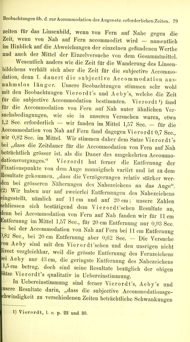 zeiten für das Linsenbild, wenn von Fern auf Nahe gegen die Zeit, wenn von Nah auf Fern accommodirt wird — namentlich im Hinblick auf die Abweichungen der einzelnen gefundenen Werthe und auch der Mittel der Einzelversuche von dem Gesammtmittel. Wesentlich anders wie die Zeit für die Wanderung des Linsen- bildchens verhält sich aber die Zeit für die subjective Accommo- dation, denn 1. dauert die subjective Accommodation aus- nahmslos länger. Unsere Beobachtungen stimmen sehr wohl mit den Beobachtungen Vierordt's und Aeby's, welche die Zeit für die subjective Accommodation bestimmten. Vierordt1) fand für die Accommodation von Fern auf Nah unter ähnlichen Ver- suchsbedingungen, wie sie in unseren Versuchen waren, etwa 1,2 See. erforderlich — wir fanden im Mittel 1,57 See. — für die Accommodation von Nah auf Fern fand dagegen Vierordt 0,7 See, wir 0,82 See. im Mittel. Wir stimmen daher dem Satze Vierordt's bei „dass die Zeitdauer für die Accommodation von Fern auf Nah |beträchtlich grösser ist, als die Dauer des umgekehrten Accommo- dationsvorganges. Vierordt hat ferner die Entfernung der Fixationspunkte von dem Auge mannigfach variirt und ist zu dem Resultate gekommen, „dass die Verzögerungen relativ stärker wer- den bei grösseren Näherungen des Nahezeichens an das Auge. (2) Wir haben nur auf zweierlei Entfernungen des Nahezeichens eingestellt, nämlich auf 11cm und auf 20 cm; unsere Zahlen schliessen sich bestätigend dem Vierordt'sehen Kesultate an, denn bei Accommodation von Fern auf Nah fanden wir für 11cm Entfernung im Mittel 1,57 See, für 20 cm Entfernung nur 0,93 See. - bei der Accommodation von Nah auf Fern bei 11 cm Entfernung ),82 See., bei 20 cm Entfernung aber 0,62 See. - Die Versuche kl Aeby sind mit den Vierordt'scben und den unsrigen nicht lirect vergleichbar, weil die grösste Entfernung des Fernzeichens >ei Aeby nur 43 cm, die geringste Entfernung des Nahezeichens -1,5 cm betrug, doch sind seine Resultate bezüglich der obigen Itze Vierordt's qualitativ in Uebereinstimmung. In Uebereinstimmung sind ferner Vierordt's, Aeby's und fsere Resultate darin, „dass die subjective Accommodationsge- chwindigkeit zu verschiedenen Zeiten beträchtliche Schwankungen 1) Vierordt, 1. c. p. 23 und 30.