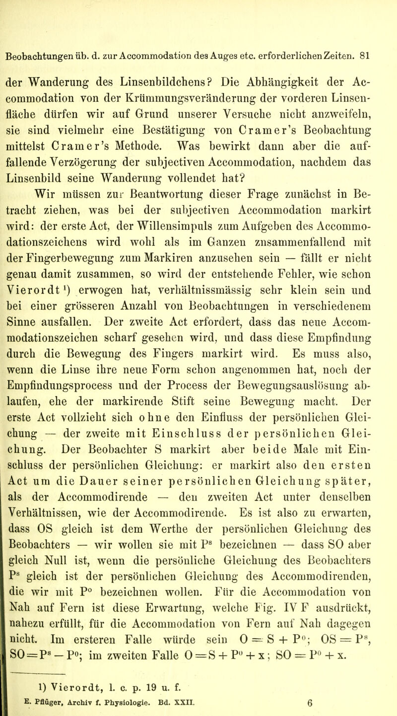 der Wanderung des Linsenbildchens? Die Abhängigkeit der Ac- commodation von der Krümmungsveränderung der vorderen Linsen- fläche dürfen wir auf Grund unserer Versuche nicht anzweifeln, sie sind vielmehr eine Bestätigung von Cramer's Beobachtung mittelst Cramer's Methode. Was bewirkt dann aber die auf- fallende Verzögerung der subjectiven Accommodation, nachdem das Linsenbild seine Wanderung vollendet hat? Wir müssen zur Beantwortung dieser Frage zunächst in Be- tracht ziehen, was bei der subjectiven Accommodation markirt wird: der erste Act, der Willensimpuls zum Aufgeben des Accommo- dationszeichens wird wohl als im Ganzen zusammenfallend mit der Fingerbewegung zum Markiren anzusehen sein — fällt er nicht genau damit zusammen, so wird der entstehende Fehler, wie schon Vierordt1) erwogen hat, verhältnissmässig sehr klein sein und bei einer grösseren Anzahl von Beobachtungen in verschiedenem Sinne ausfallen. Der zweite Act erfordert, dass das neue Accom- modationszeichen scharf gesehen wird, und dass diese Empfindung durch die Bewegung des Fingers markirt wird. Es muss also, wenn die Linse ihre neue Form schon angenommen hat, noch der Empfindungsprocess und der Process der Bewegungsauslösung ab- laufen, ehe der markirende Stift seine Bewegung macht. Der erste Act vollzieht sich ohne den Einfiuss der persönlichen Glei- chung — der zweite mit Einschluss der persönlichen Glei- chung. Der Beobachter S markirt aber beide Male mit Ein- schluss der persönlichen Gleichung: er markirt also den ersten Act um die Dauer seiner persönlichen Gleichung später, als der Accommodirende — den zweiten Act unter denselben Verhältnissen, wie der Accommodirende. Es ist also zu erwarten, dass OS gleich ist dem Werthe der persönlichen Gleichung des Beobachters — wir wollen sie mit Ps bezeichnen — dass SO aber gleich Null ist, wenn die persönliche Gleichung des Beobachters Ps gleich ist der persönlichen Gleichung des Accommodirenden, die wir mit P° bezeichnen wollen. Für die Accommodation von Nah auf Fern ist diese Erwartung, welche Fig. IV F ausdrückt, nahezu erfüllt, für die Accommodation von Fern auf Nah dagegen nicht. Im ersteren Falle würde sein 0 ==•• S 4- P°; OS = Ps, SO:=Ps - po; im zweiten Falle 0 = S + P° + x; SO = P° + x. 1) Vierordt, 1. c. p. 19 u. f. E. Pflüger, Archiv f. Physiologie. Bd. XXII. 0